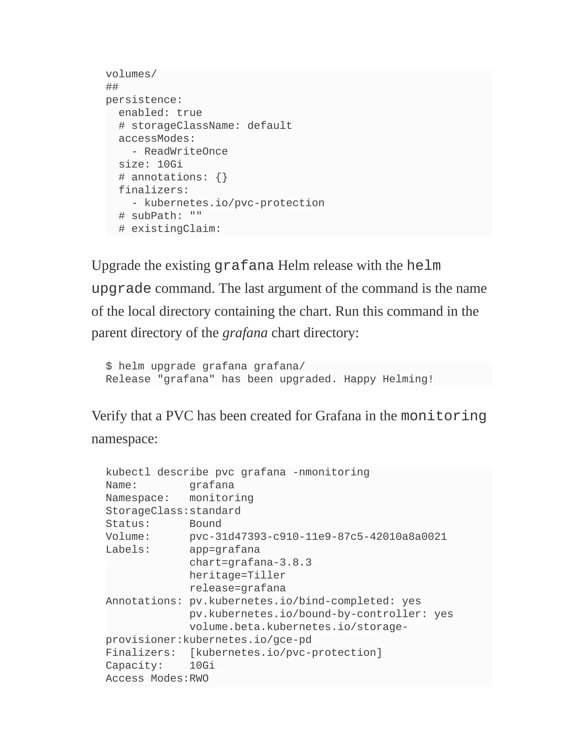 volumes/
##
persistence:
enabled: true
# storageClassName: default
accessModes:
- ReadWriteOnce
size: 10Gi
# annotations: {}
finalizers:
- kubernetes.io/pvc-protection
# subPath: ""
# existingClaim:
Upgrade the existing grafana Helm release with the helm
upgrade command. The last argument of the command is the name
of the local directory containing the chart. Run this command in the
parent directory of the grafana chart directory:
$ helm upgrade grafana grafana/
Release "grafana" has been upgraded. Happy Helming!
Verify that a PVC has been created for Grafana in the monitoring
namespace:
kubectl describe pvc grafana -nmonitoring
Name: grafana
Namespace: monitoring
StorageClass:standard
Status: Bound
Volume: pvc-31d47393-c910-11e9-87c5-42010a8a0021
Labels: app=grafana
chart=grafana-3.8.3
heritage=Tiller
release=grafana
Annotations: pv.kubernetes.io/bind-completed: yes
pv.kubernetes.io/bound-by-controller: yes
volume.beta.kubernetes.io/storage-
provisioner:kubernetes.io/gce-pd
Finalizers: [kubernetes.io/pvc-protection]
Capacity: 10Gi
Access Modes:RWO
 