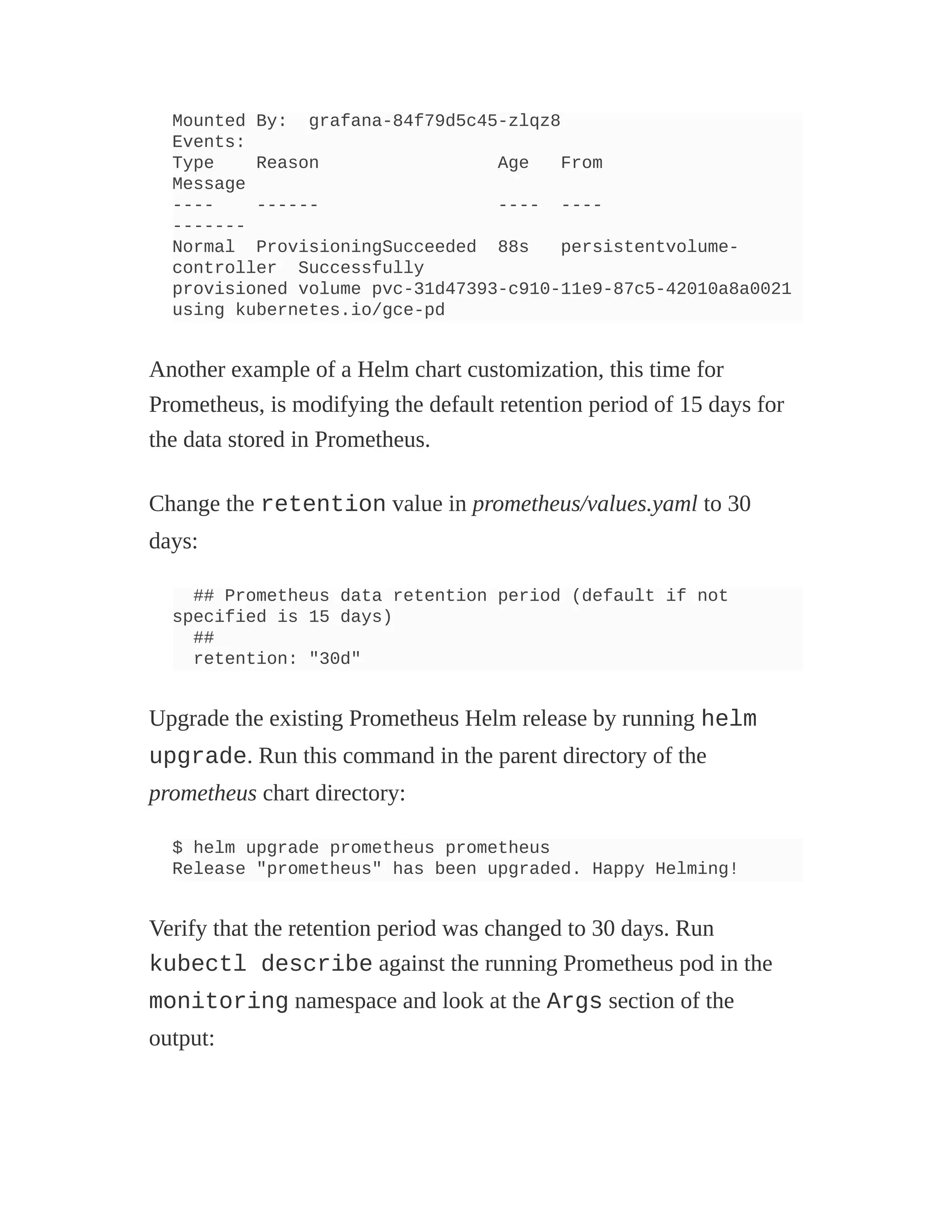 Mounted By: grafana-84f79d5c45-zlqz8
Events:
Type Reason Age From
Message
---- ------ ---- ----
-------
Normal ProvisioningSucceeded 88s persistentvolume-
controller Successfully
provisioned volume pvc-31d47393-c910-11e9-87c5-42010a8a0021
using kubernetes.io/gce-pd
Another example of a Helm chart customization, this time for
Prometheus, is modifying the default retention period of 15 days for
the data stored in Prometheus.
Change the retention value in prometheus/values.yaml to 30
days:
## Prometheus data retention period (default if not
specified is 15 days)
##
retention: "30d"
Upgrade the existing Prometheus Helm release by running helm
upgrade. Run this command in the parent directory of the
prometheus chart directory:
$ helm upgrade prometheus prometheus
Release "prometheus" has been upgraded. Happy Helming!
Verify that the retention period was changed to 30 days. Run
kubectl describe against the running Prometheus pod in the
monitoring namespace and look at the Args section of the
output:
 