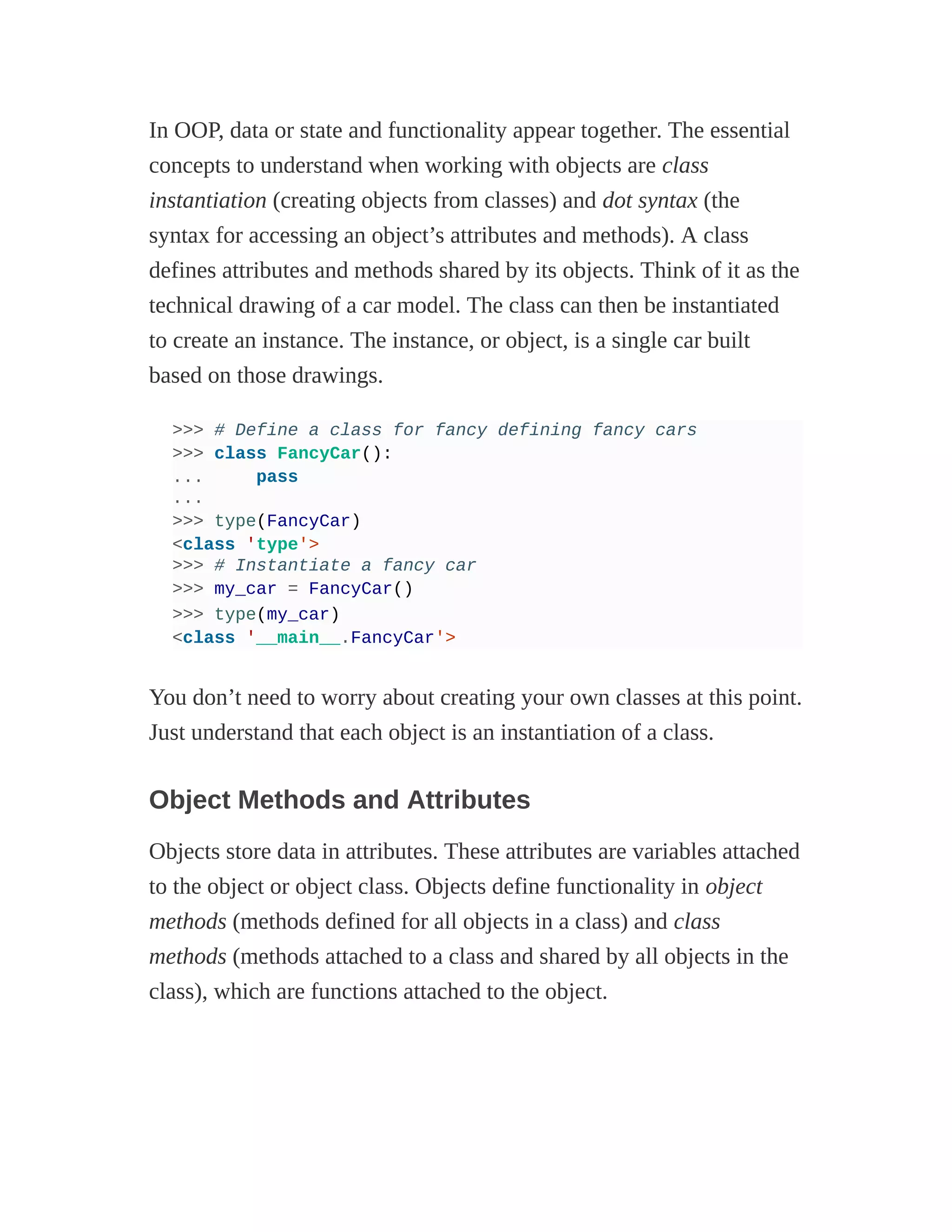 In OOP, data or state and functionality appear together. The essential
concepts to understand when working with objects are class
instantiation (creating objects from classes) and dot syntax (the
syntax for accessing an object’s attributes and methods). A class
defines attributes and methods shared by its objects. Think of it as the
technical drawing of a car model. The class can then be instantiated
to create an instance. The instance, or object, is a single car built
based on those drawings.
>>> # Define a class for fancy defining fancy cars
>>> class FancyCar():
... pass
...
>>> type(FancyCar)
<class 'type'>
>>> # Instantiate a fancy car
>>> my_car = FancyCar()
>>> type(my_car)
<class '__main__.FancyCar'>
You don’t need to worry about creating your own classes at this point.
Just understand that each object is an instantiation of a class.
Object Methods and Attributes
Objects store data in attributes. These attributes are variables attached
to the object or object class. Objects define functionality in object
methods (methods defined for all objects in a class) and class
methods (methods attached to a class and shared by all objects in the
class), which are functions attached to the object.
 