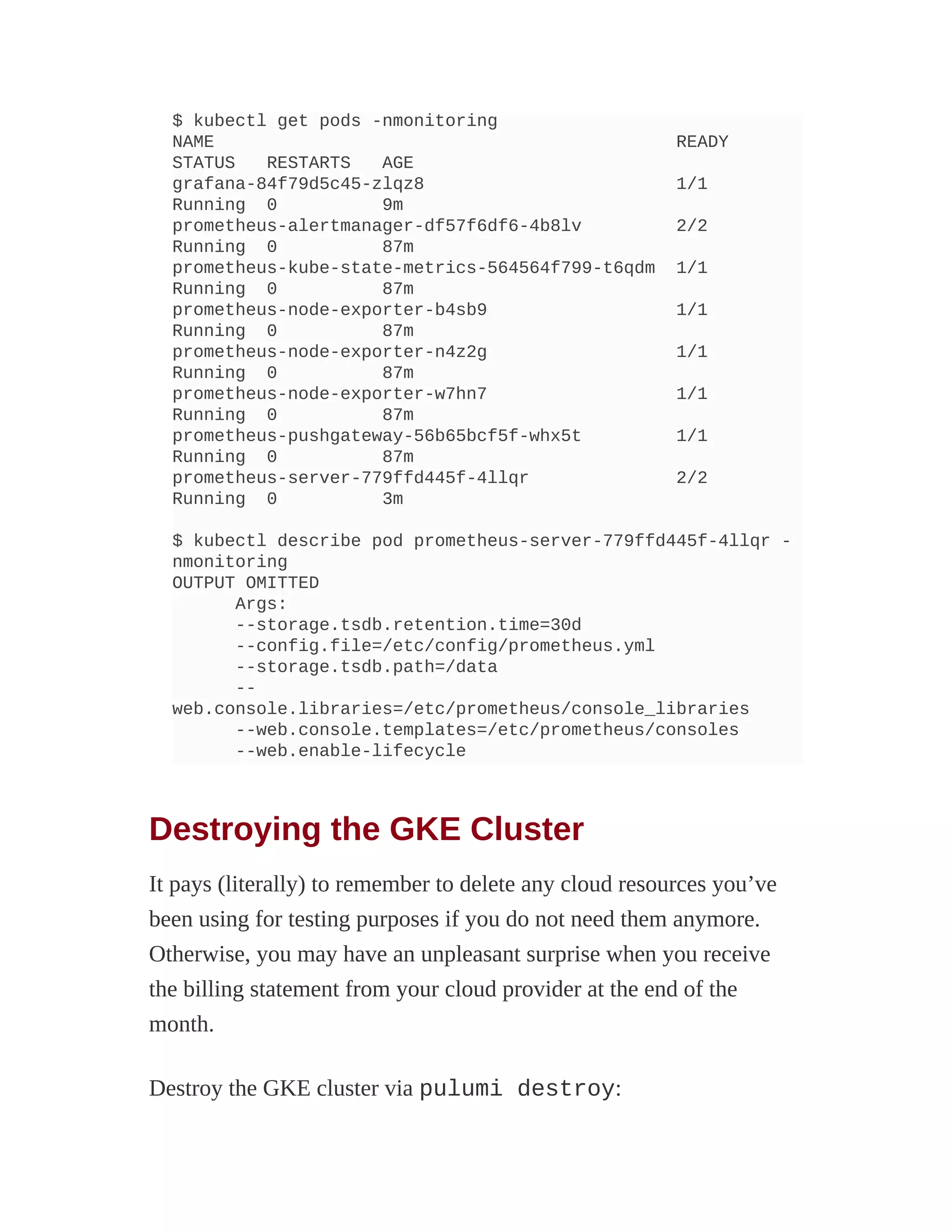 $ kubectl get pods -nmonitoring
NAME READY
STATUS RESTARTS AGE
grafana-84f79d5c45-zlqz8 1/1
Running 0 9m
prometheus-alertmanager-df57f6df6-4b8lv 2/2
Running 0 87m
prometheus-kube-state-metrics-564564f799-t6qdm 1/1
Running 0 87m
prometheus-node-exporter-b4sb9 1/1
Running 0 87m
prometheus-node-exporter-n4z2g 1/1
Running 0 87m
prometheus-node-exporter-w7hn7 1/1
Running 0 87m
prometheus-pushgateway-56b65bcf5f-whx5t 1/1
Running 0 87m
prometheus-server-779ffd445f-4llqr 2/2
Running 0 3m
$ kubectl describe pod prometheus-server-779ffd445f-4llqr -
nmonitoring
OUTPUT OMITTED
Args:
--storage.tsdb.retention.time=30d
--config.file=/etc/config/prometheus.yml
--storage.tsdb.path=/data
--
web.console.libraries=/etc/prometheus/console_libraries
--web.console.templates=/etc/prometheus/consoles
--web.enable-lifecycle
Destroying the GKE Cluster
It pays (literally) to remember to delete any cloud resources you’ve
been using for testing purposes if you do not need them anymore.
Otherwise, you may have an unpleasant surprise when you receive
the billing statement from your cloud provider at the end of the
month.
Destroy the GKE cluster via pulumi destroy:
 