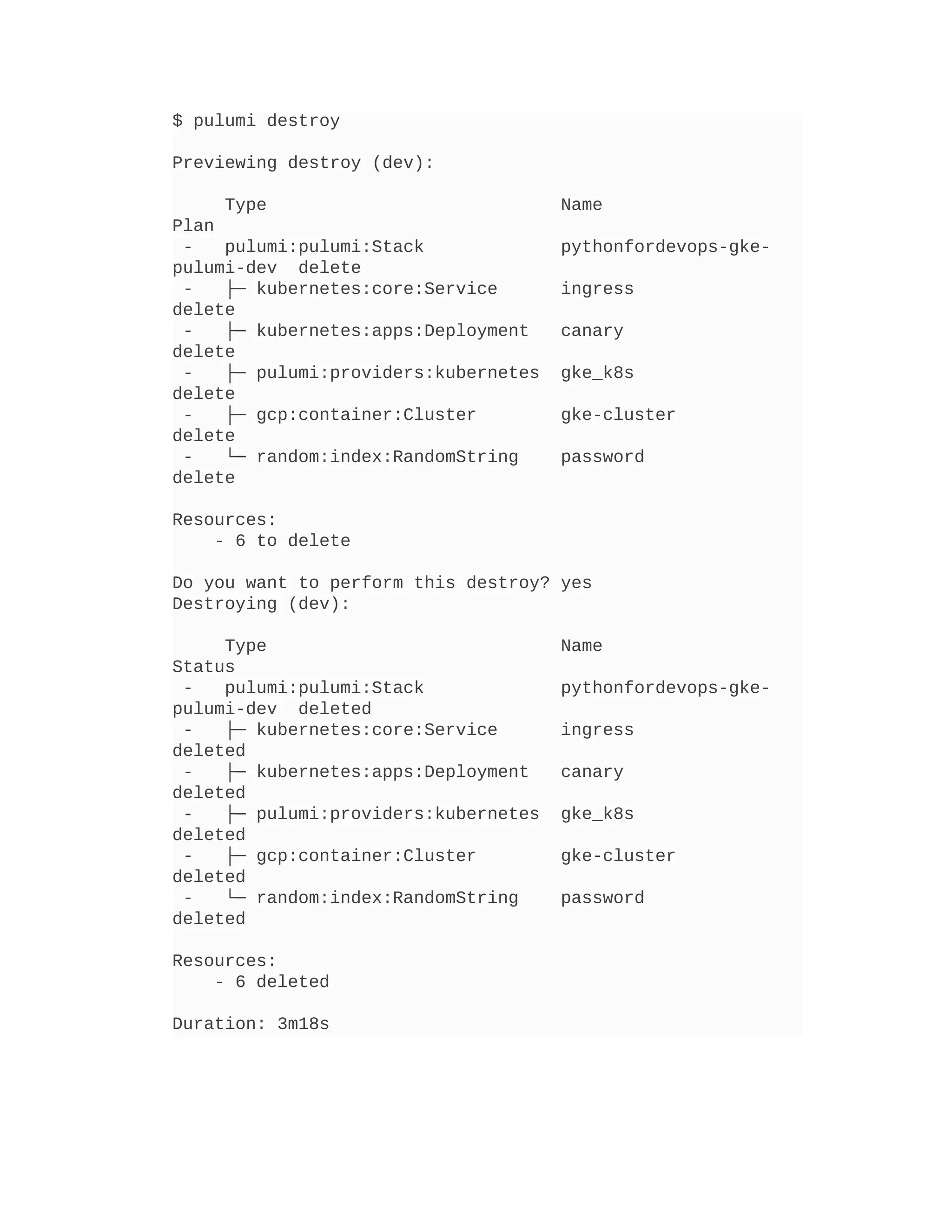 $ pulumi destroy
Previewing destroy (dev):
Type Name
Plan
- pulumi:pulumi:Stack pythonfordevops-gke-
pulumi-dev delete
- ├─ kubernetes:core:Service ingress
delete
- ├─ kubernetes:apps:Deployment canary
delete
- ├─ pulumi:providers:kubernetes gke_k8s
delete
- ├─ gcp:container:Cluster gke-cluster
delete
- └─ random:index:RandomString password
delete
Resources:
- 6 to delete
Do you want to perform this destroy? yes
Destroying (dev):
Type Name
Status
- pulumi:pulumi:Stack pythonfordevops-gke-
pulumi-dev deleted
- ├─ kubernetes:core:Service ingress
deleted
- ├─ kubernetes:apps:Deployment canary
deleted
- ├─ pulumi:providers:kubernetes gke_k8s
deleted
- ├─ gcp:container:Cluster gke-cluster
deleted
- └─ random:index:RandomString password
deleted
Resources:
- 6 deleted
Duration: 3m18s
 