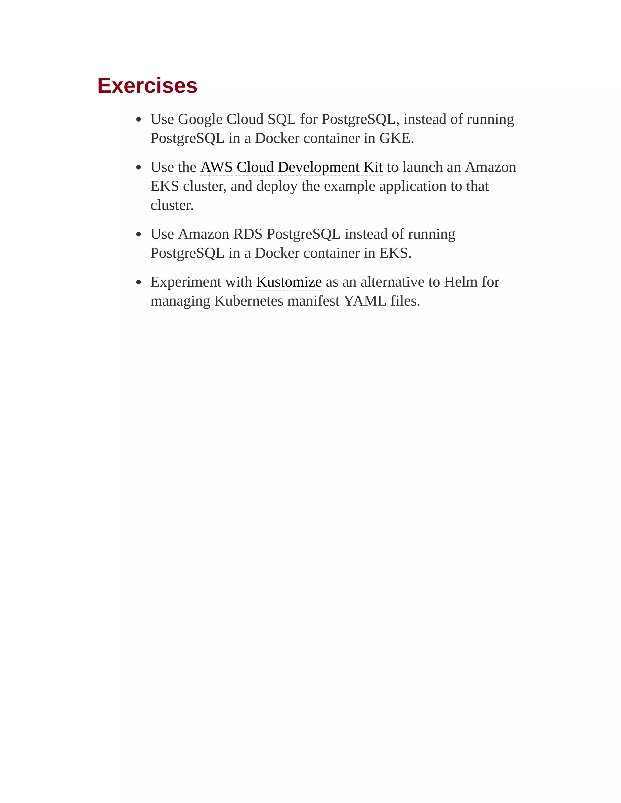 Exercises
Use Google Cloud SQL for PostgreSQL, instead of running
PostgreSQL in a Docker container in GKE.
Use the AWS Cloud Development Kit to launch an Amazon
EKS cluster, and deploy the example application to that
cluster.
Use Amazon RDS PostgreSQL instead of running
PostgreSQL in a Docker container in EKS.
Experiment with Kustomize as an alternative to Helm for
managing Kubernetes manifest YAML files.
 