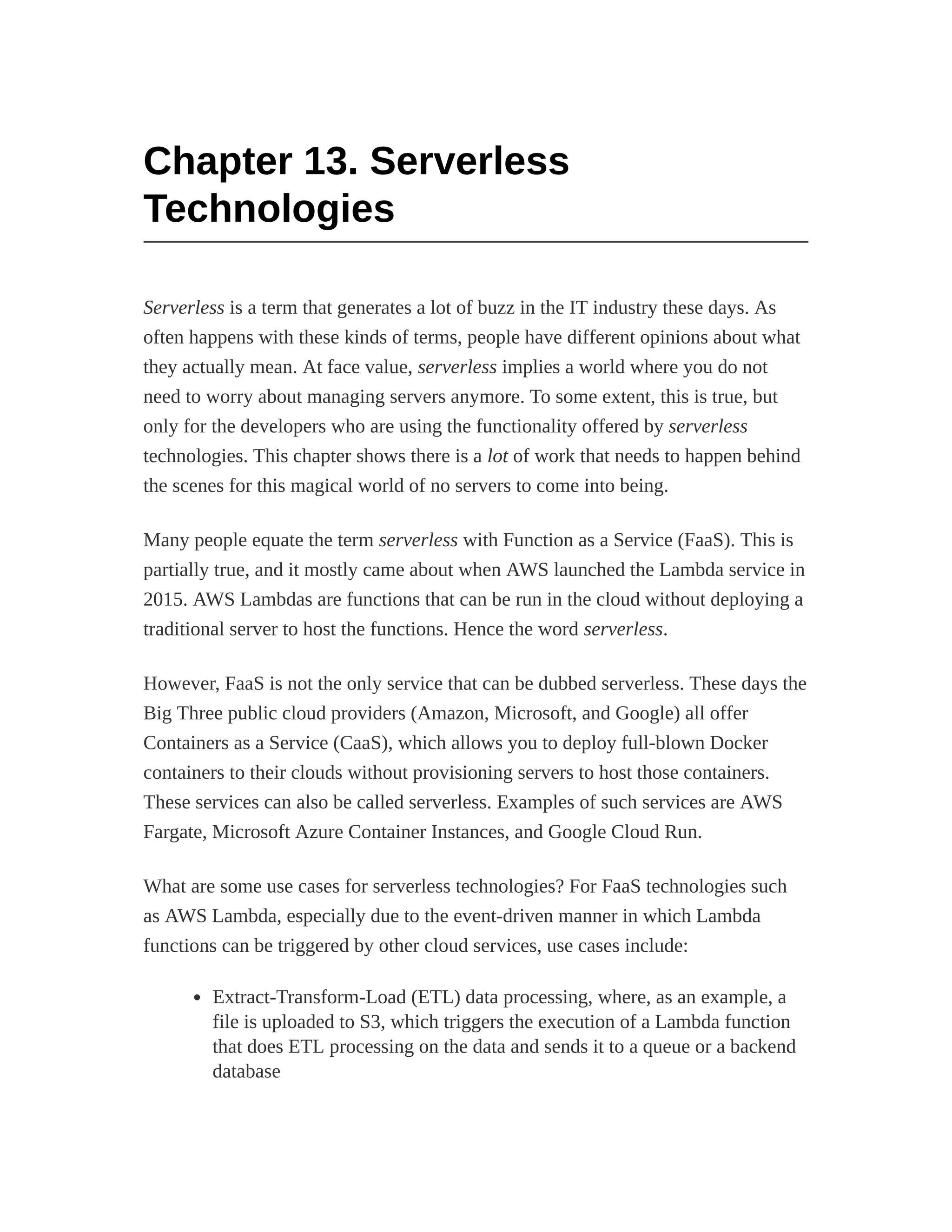 Chapter 13. Serverless
Technologies
Serverless is a term that generates a lot of buzz in the IT industry these days. As
often happens with these kinds of terms, people have different opinions about what
they actually mean. At face value, serverless implies a world where you do not
need to worry about managing servers anymore. To some extent, this is true, but
only for the developers who are using the functionality offered by serverless
technologies. This chapter shows there is a lot of work that needs to happen behind
the scenes for this magical world of no servers to come into being.
Many people equate the term serverless with Function as a Service (FaaS). This is
partially true, and it mostly came about when AWS launched the Lambda service in
2015. AWS Lambdas are functions that can be run in the cloud without deploying a
traditional server to host the functions. Hence the word serverless.
However, FaaS is not the only service that can be dubbed serverless. These days the
Big Three public cloud providers (Amazon, Microsoft, and Google) all offer
Containers as a Service (CaaS), which allows you to deploy full-blown Docker
containers to their clouds without provisioning servers to host those containers.
These services can also be called serverless. Examples of such services are AWS
Fargate, Microsoft Azure Container Instances, and Google Cloud Run.
What are some use cases for serverless technologies? For FaaS technologies such
as AWS Lambda, especially due to the event-driven manner in which Lambda
functions can be triggered by other cloud services, use cases include:
Extract-Transform-Load (ETL) data processing, where, as an example, a
file is uploaded to S3, which triggers the execution of a Lambda function
that does ETL processing on the data and sends it to a queue or a backend
database
 