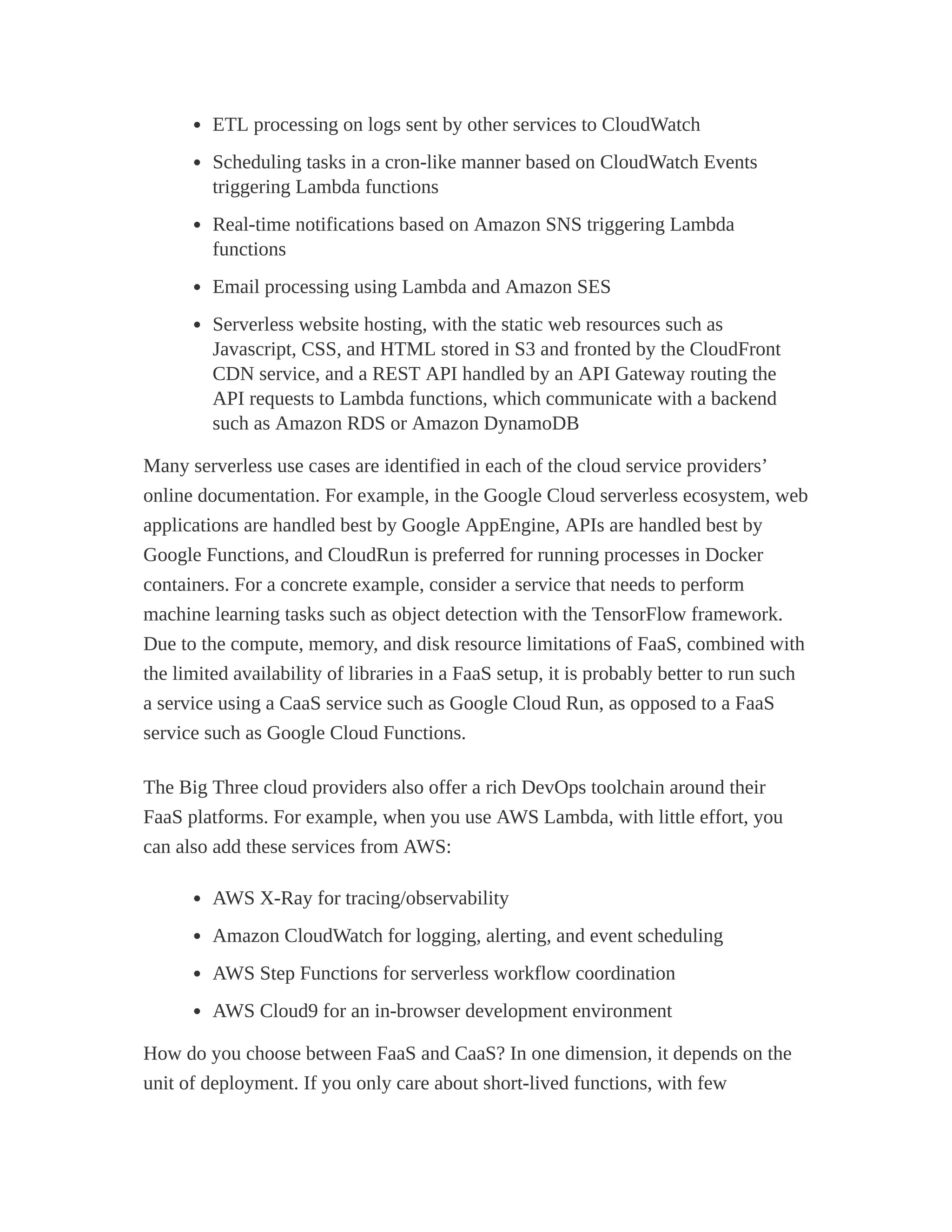 ETL processing on logs sent by other services to CloudWatch
Scheduling tasks in a cron-like manner based on CloudWatch Events
triggering Lambda functions
Real-time notifications based on Amazon SNS triggering Lambda
functions
Email processing using Lambda and Amazon SES
Serverless website hosting, with the static web resources such as
Javascript, CSS, and HTML stored in S3 and fronted by the CloudFront
CDN service, and a REST API handled by an API Gateway routing the
API requests to Lambda functions, which communicate with a backend
such as Amazon RDS or Amazon DynamoDB
Many serverless use cases are identified in each of the cloud service providers’
online documentation. For example, in the Google Cloud serverless ecosystem, web
applications are handled best by Google AppEngine, APIs are handled best by
Google Functions, and CloudRun is preferred for running processes in Docker
containers. For a concrete example, consider a service that needs to perform
machine learning tasks such as object detection with the TensorFlow framework.
Due to the compute, memory, and disk resource limitations of FaaS, combined with
the limited availability of libraries in a FaaS setup, it is probably better to run such
a service using a CaaS service such as Google Cloud Run, as opposed to a FaaS
service such as Google Cloud Functions.
The Big Three cloud providers also offer a rich DevOps toolchain around their
FaaS platforms. For example, when you use AWS Lambda, with little effort, you
can also add these services from AWS:
AWS X-Ray for tracing/observability
Amazon CloudWatch for logging, alerting, and event scheduling
AWS Step Functions for serverless workflow coordination
AWS Cloud9 for an in-browser development environment
How do you choose between FaaS and CaaS? In one dimension, it depends on the
unit of deployment. If you only care about short-lived functions, with few
 