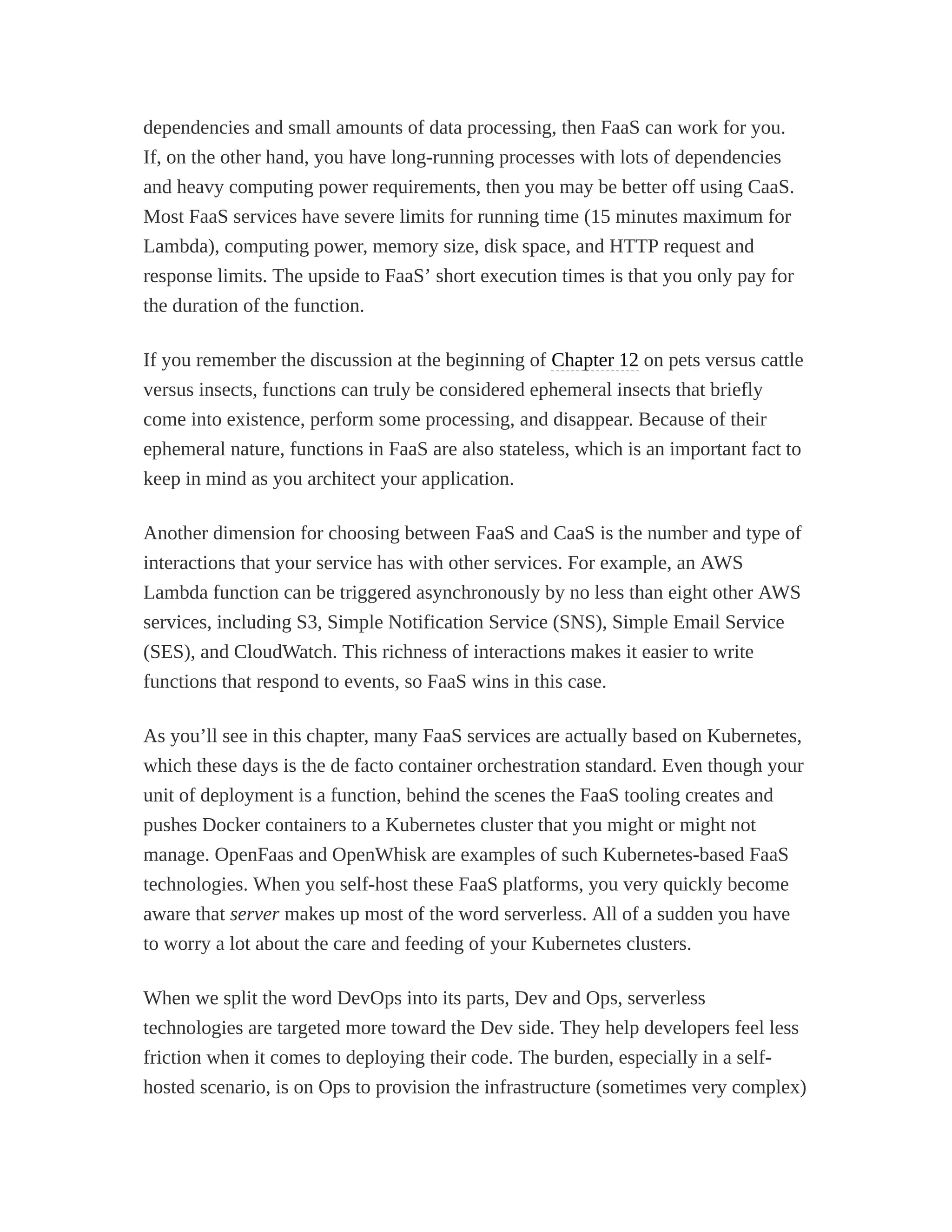 dependencies and small amounts of data processing, then FaaS can work for you.
If, on the other hand, you have long-running processes with lots of dependencies
and heavy computing power requirements, then you may be better off using CaaS.
Most FaaS services have severe limits for running time (15 minutes maximum for
Lambda), computing power, memory size, disk space, and HTTP request and
response limits. The upside to FaaS’ short execution times is that you only pay for
the duration of the function.
If you remember the discussion at the beginning of Chapter 12 on pets versus cattle
versus insects, functions can truly be considered ephemeral insects that briefly
come into existence, perform some processing, and disappear. Because of their
ephemeral nature, functions in FaaS are also stateless, which is an important fact to
keep in mind as you architect your application.
Another dimension for choosing between FaaS and CaaS is the number and type of
interactions that your service has with other services. For example, an AWS
Lambda function can be triggered asynchronously by no less than eight other AWS
services, including S3, Simple Notification Service (SNS), Simple Email Service
(SES), and CloudWatch. This richness of interactions makes it easier to write
functions that respond to events, so FaaS wins in this case.
As you’ll see in this chapter, many FaaS services are actually based on Kubernetes,
which these days is the de facto container orchestration standard. Even though your
unit of deployment is a function, behind the scenes the FaaS tooling creates and
pushes Docker containers to a Kubernetes cluster that you might or might not
manage. OpenFaas and OpenWhisk are examples of such Kubernetes-based FaaS
technologies. When you self-host these FaaS platforms, you very quickly become
aware that server makes up most of the word serverless. All of a sudden you have
to worry a lot about the care and feeding of your Kubernetes clusters.
When we split the word DevOps into its parts, Dev and Ops, serverless
technologies are targeted more toward the Dev side. They help developers feel less
friction when it comes to deploying their code. The burden, especially in a self-
hosted scenario, is on Ops to provision the infrastructure (sometimes very complex)
 