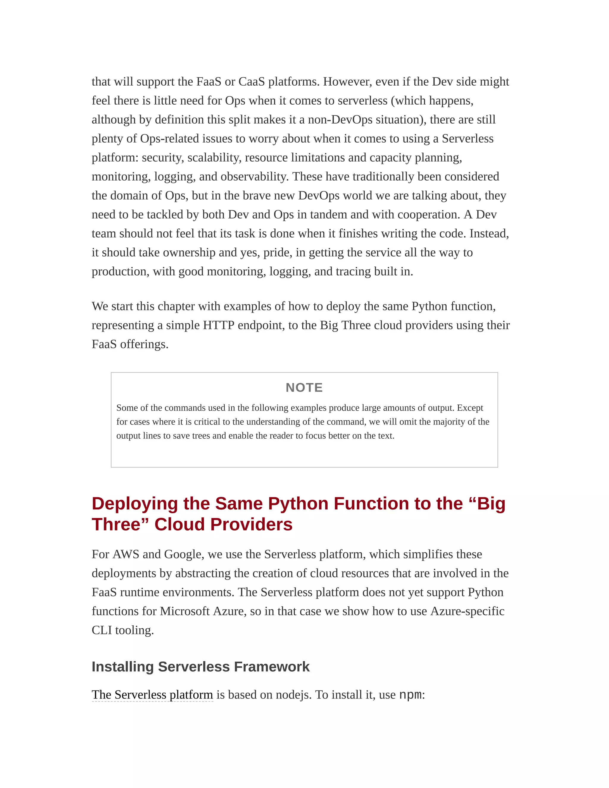 that will support the FaaS or CaaS platforms. However, even if the Dev side might
feel there is little need for Ops when it comes to serverless (which happens,
although by definition this split makes it a non-DevOps situation), there are still
plenty of Ops-related issues to worry about when it comes to using a Serverless
platform: security, scalability, resource limitations and capacity planning,
monitoring, logging, and observability. These have traditionally been considered
the domain of Ops, but in the brave new DevOps world we are talking about, they
need to be tackled by both Dev and Ops in tandem and with cooperation. A Dev
team should not feel that its task is done when it finishes writing the code. Instead,
it should take ownership and yes, pride, in getting the service all the way to
production, with good monitoring, logging, and tracing built in.
We start this chapter with examples of how to deploy the same Python function,
representing a simple HTTP endpoint, to the Big Three cloud providers using their
FaaS offerings.
NOTE
Some of the commands used in the following examples produce large amounts of output. Except
for cases where it is critical to the understanding of the command, we will omit the majority of the
output lines to save trees and enable the reader to focus better on the text.
Deploying the Same Python Function to the “Big
Three” Cloud Providers
For AWS and Google, we use the Serverless platform, which simplifies these
deployments by abstracting the creation of cloud resources that are involved in the
FaaS runtime environments. The Serverless platform does not yet support Python
functions for Microsoft Azure, so in that case we show how to use Azure-specific
CLI tooling.
Installing Serverless Framework
The Serverless platform is based on nodejs. To install it, use npm:
 