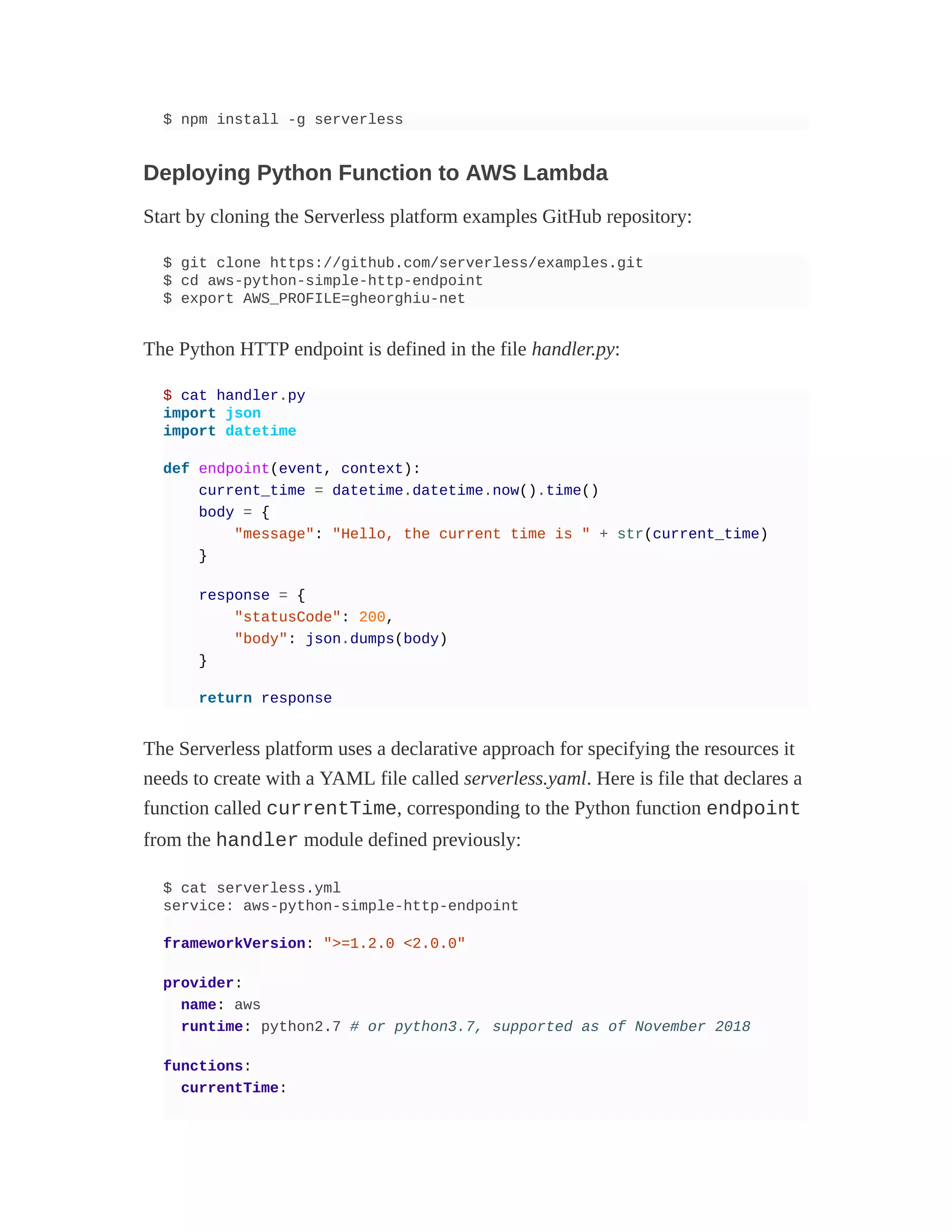 $ npm install -g serverless
Deploying Python Function to AWS Lambda
Start by cloning the Serverless platform examples GitHub repository:
$ git clone https://github.com/serverless/examples.git
$ cd aws-python-simple-http-endpoint
$ export AWS_PROFILE=gheorghiu-net
The Python HTTP endpoint is defined in the file handler.py:
$ cat handler.py
import json
import datetime
def endpoint(event, context):
current_time = datetime.datetime.now().time()
body = {
"message": "Hello, the current time is " + str(current_time)
}
response = {
"statusCode": 200,
"body": json.dumps(body)
}
return response
The Serverless platform uses a declarative approach for specifying the resources it
needs to create with a YAML file called serverless.yaml. Here is file that declares a
function called currentTime, corresponding to the Python function endpoint
from the handler module defined previously:
$ cat serverless.yml
service: aws-python-simple-http-endpoint
frameworkVersion: ">=1.2.0 <2.0.0"
provider:
name: aws
runtime: python2.7 # or python3.7, supported as of November 2018
functions:
currentTime:
 