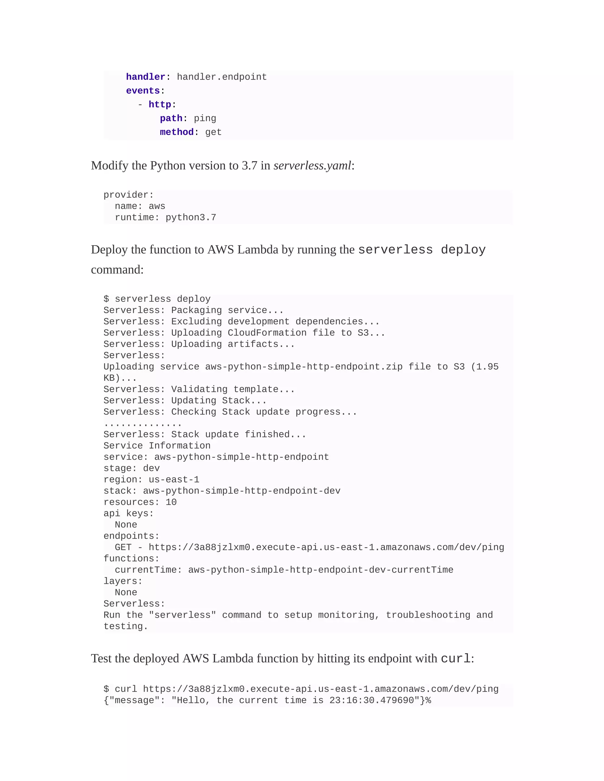handler: handler.endpoint
events:
- http:
path: ping
method: get
Modify the Python version to 3.7 in serverless.yaml:
provider:
name: aws
runtime: python3.7
Deploy the function to AWS Lambda by running the serverless deploy
command:
$ serverless deploy
Serverless: Packaging service...
Serverless: Excluding development dependencies...
Serverless: Uploading CloudFormation file to S3...
Serverless: Uploading artifacts...
Serverless:
Uploading service aws-python-simple-http-endpoint.zip file to S3 (1.95
KB)...
Serverless: Validating template...
Serverless: Updating Stack...
Serverless: Checking Stack update progress...
..............
Serverless: Stack update finished...
Service Information
service: aws-python-simple-http-endpoint
stage: dev
region: us-east-1
stack: aws-python-simple-http-endpoint-dev
resources: 10
api keys:
None
endpoints:
GET - https://3a88jzlxm0.execute-api.us-east-1.amazonaws.com/dev/ping
functions:
currentTime: aws-python-simple-http-endpoint-dev-currentTime
layers:
None
Serverless:
Run the "serverless" command to setup monitoring, troubleshooting and
testing.
Test the deployed AWS Lambda function by hitting its endpoint with curl:
$ curl https://3a88jzlxm0.execute-api.us-east-1.amazonaws.com/dev/ping
{"message": "Hello, the current time is 23:16:30.479690"}%
 