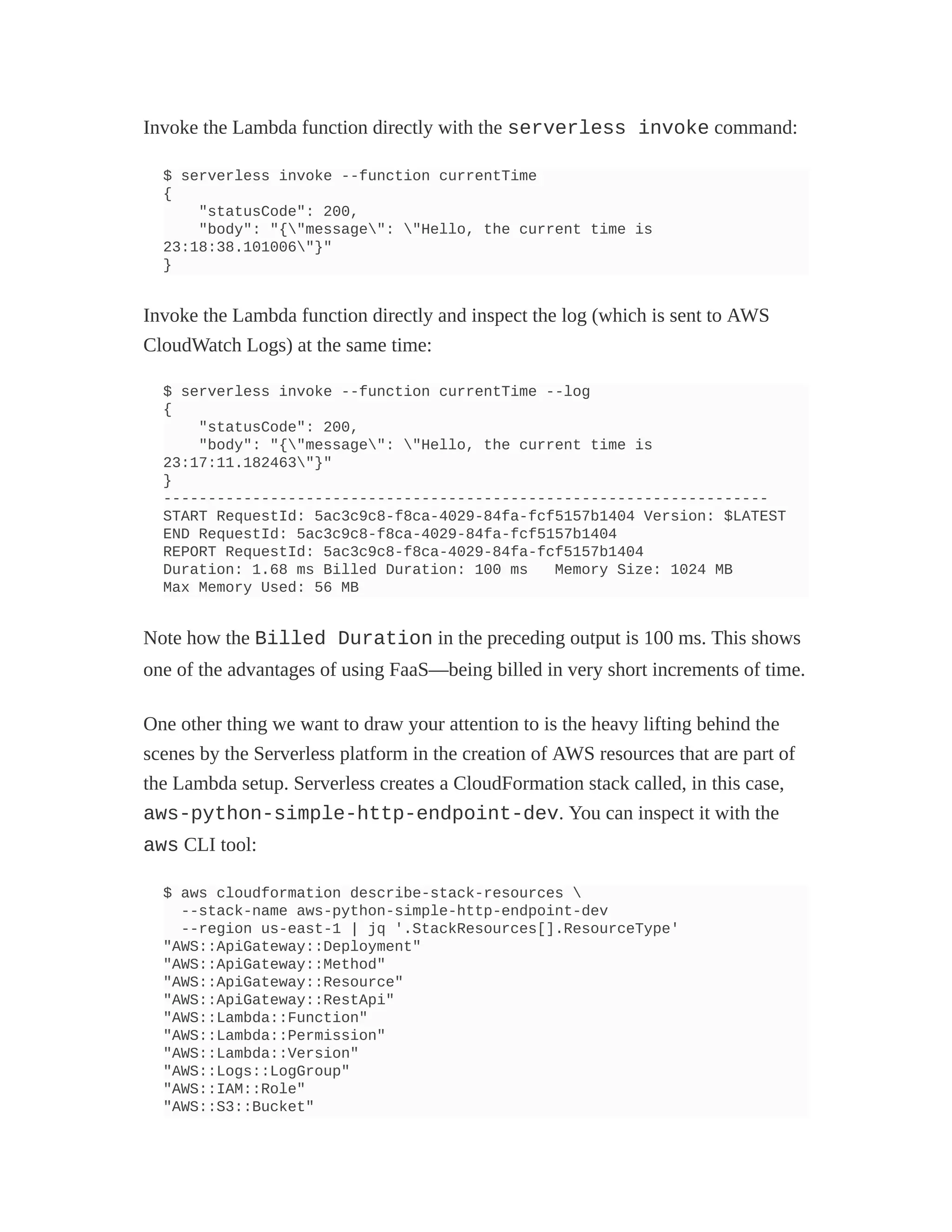 Invoke the Lambda function directly with the serverless invoke command:
$ serverless invoke --function currentTime
{
"statusCode": 200,
"body": "{"message": "Hello, the current time is
23:18:38.101006"}"
}
Invoke the Lambda function directly and inspect the log (which is sent to AWS
CloudWatch Logs) at the same time:
$ serverless invoke --function currentTime --log
{
"statusCode": 200,
"body": "{"message": "Hello, the current time is
23:17:11.182463"}"
}
--------------------------------------------------------------------
START RequestId: 5ac3c9c8-f8ca-4029-84fa-fcf5157b1404 Version: $LATEST
END RequestId: 5ac3c9c8-f8ca-4029-84fa-fcf5157b1404
REPORT RequestId: 5ac3c9c8-f8ca-4029-84fa-fcf5157b1404
Duration: 1.68 ms Billed Duration: 100 ms Memory Size: 1024 MB
Max Memory Used: 56 MB
Note how the Billed Duration in the preceding output is 100 ms. This shows
one of the advantages of using FaaS—being billed in very short increments of time.
One other thing we want to draw your attention to is the heavy lifting behind the
scenes by the Serverless platform in the creation of AWS resources that are part of
the Lambda setup. Serverless creates a CloudFormation stack called, in this case,
aws-python-simple-http-endpoint-dev. You can inspect it with the
aws CLI tool:
$ aws cloudformation describe-stack-resources 
--stack-name aws-python-simple-http-endpoint-dev
--region us-east-1 | jq '.StackResources[].ResourceType'
"AWS::ApiGateway::Deployment"
"AWS::ApiGateway::Method"
"AWS::ApiGateway::Resource"
"AWS::ApiGateway::RestApi"
"AWS::Lambda::Function"
"AWS::Lambda::Permission"
"AWS::Lambda::Version"
"AWS::Logs::LogGroup"
"AWS::IAM::Role"
"AWS::S3::Bucket"
 