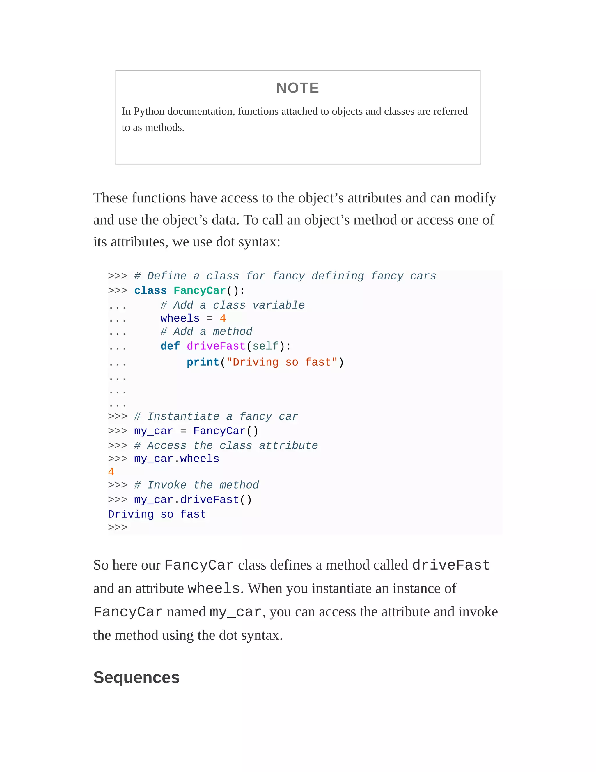 NOTE
In Python documentation, functions attached to objects and classes are referred
to as methods.
These functions have access to the object’s attributes and can modify
and use the object’s data. To call an object’s method or access one of
its attributes, we use dot syntax:
>>> # Define a class for fancy defining fancy cars
>>> class FancyCar():
... # Add a class variable
... wheels = 4
... # Add a method
... def driveFast(self):
... print("Driving so fast")
...
...
...
>>> # Instantiate a fancy car
>>> my_car = FancyCar()
>>> # Access the class attribute
>>> my_car.wheels
4
>>> # Invoke the method
>>> my_car.driveFast()
Driving so fast
>>>
So here our FancyCar class defines a method called driveFast
and an attribute wheels. When you instantiate an instance of
FancyCar named my_car, you can access the attribute and invoke
the method using the dot syntax.
Sequences
 