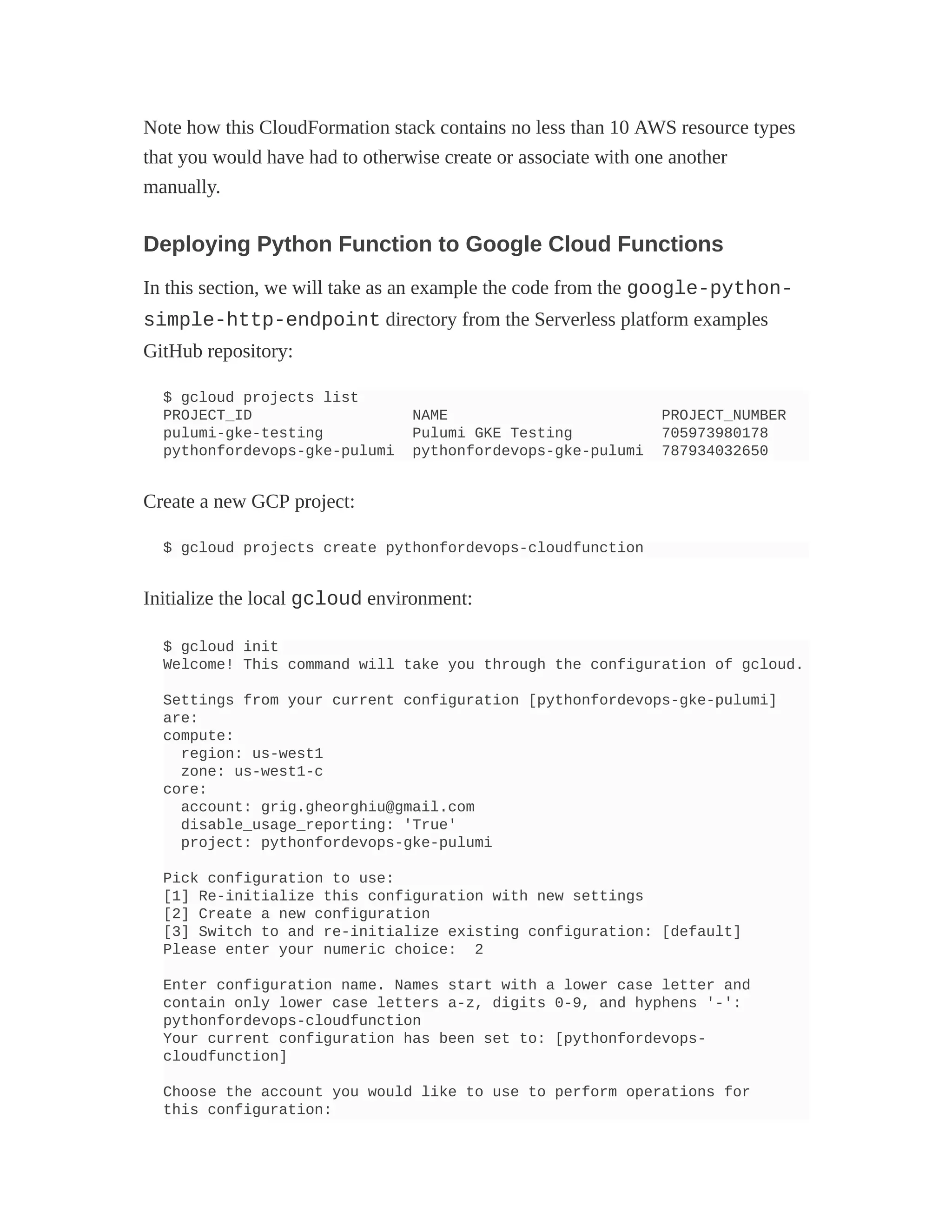 Note how this CloudFormation stack contains no less than 10 AWS resource types
that you would have had to otherwise create or associate with one another
manually.
Deploying Python Function to Google Cloud Functions
In this section, we will take as an example the code from the google-python-
simple-http-endpoint directory from the Serverless platform examples
GitHub repository:
$ gcloud projects list
PROJECT_ID NAME PROJECT_NUMBER
pulumi-gke-testing Pulumi GKE Testing 705973980178
pythonfordevops-gke-pulumi pythonfordevops-gke-pulumi 787934032650
Create a new GCP project:
$ gcloud projects create pythonfordevops-cloudfunction
Initialize the local gcloud environment:
$ gcloud init
Welcome! This command will take you through the configuration of gcloud.
Settings from your current configuration [pythonfordevops-gke-pulumi]
are:
compute:
region: us-west1
zone: us-west1-c
core:
account: grig.gheorghiu@gmail.com
disable_usage_reporting: 'True'
project: pythonfordevops-gke-pulumi
Pick configuration to use:
[1] Re-initialize this configuration with new settings
[2] Create a new configuration
[3] Switch to and re-initialize existing configuration: [default]
Please enter your numeric choice: 2
Enter configuration name. Names start with a lower case letter and
contain only lower case letters a-z, digits 0-9, and hyphens '-':
pythonfordevops-cloudfunction
Your current configuration has been set to: [pythonfordevops-
cloudfunction]
Choose the account you would like to use to perform operations for
this configuration:
 