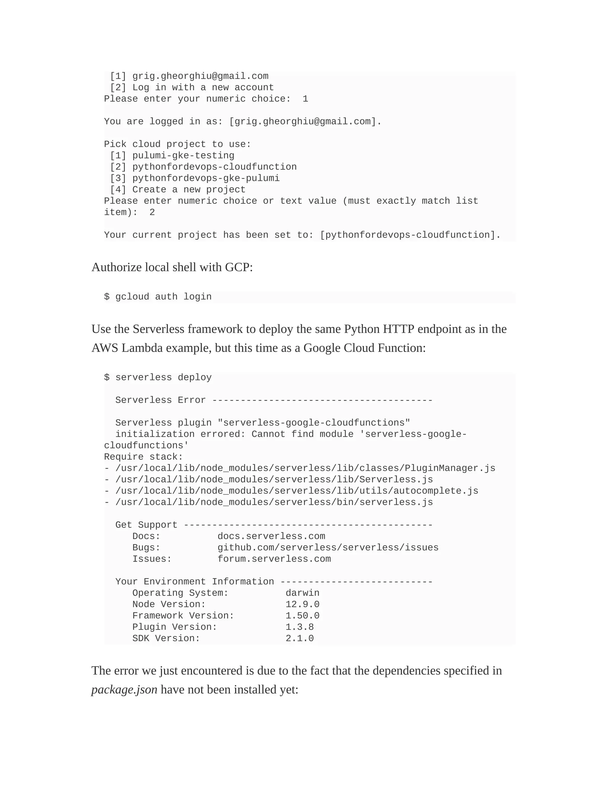 [1] grig.gheorghiu@gmail.com
[2] Log in with a new account
Please enter your numeric choice: 1
You are logged in as: [grig.gheorghiu@gmail.com].
Pick cloud project to use:
[1] pulumi-gke-testing
[2] pythonfordevops-cloudfunction
[3] pythonfordevops-gke-pulumi
[4] Create a new project
Please enter numeric choice or text value (must exactly match list
item): 2
Your current project has been set to: [pythonfordevops-cloudfunction].
Authorize local shell with GCP:
$ gcloud auth login
Use the Serverless framework to deploy the same Python HTTP endpoint as in the
AWS Lambda example, but this time as a Google Cloud Function:
$ serverless deploy
Serverless Error ---------------------------------------
Serverless plugin "serverless-google-cloudfunctions"
initialization errored: Cannot find module 'serverless-google-
cloudfunctions'
Require stack:
- /usr/local/lib/node_modules/serverless/lib/classes/PluginManager.js
- /usr/local/lib/node_modules/serverless/lib/Serverless.js
- /usr/local/lib/node_modules/serverless/lib/utils/autocomplete.js
- /usr/local/lib/node_modules/serverless/bin/serverless.js
Get Support --------------------------------------------
Docs: docs.serverless.com
Bugs: github.com/serverless/serverless/issues
Issues: forum.serverless.com
Your Environment Information ---------------------------
Operating System: darwin
Node Version: 12.9.0
Framework Version: 1.50.0
Plugin Version: 1.3.8
SDK Version: 2.1.0
The error we just encountered is due to the fact that the dependencies specified in
package.json have not been installed yet:
 