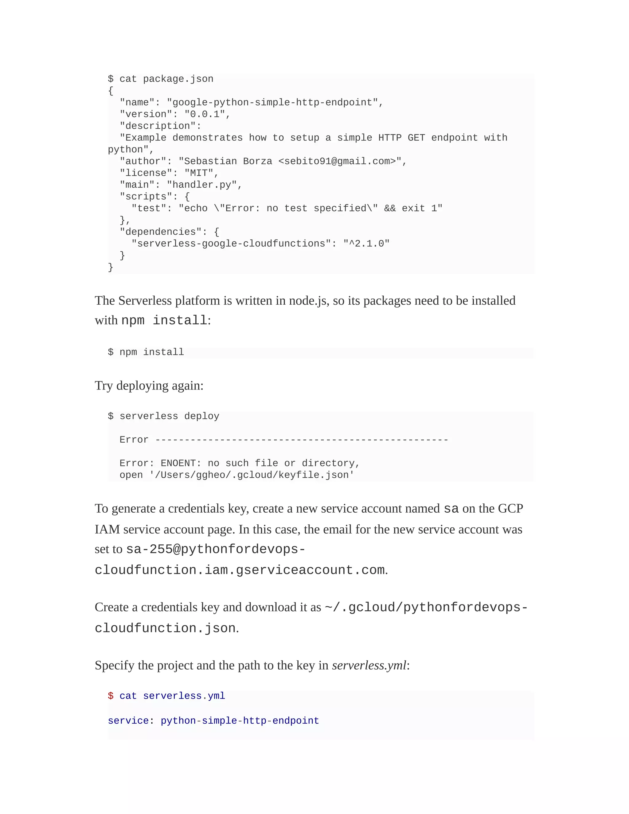 $ cat package.json
{
"name": "google-python-simple-http-endpoint",
"version": "0.0.1",
"description":
"Example demonstrates how to setup a simple HTTP GET endpoint with
python",
"author": "Sebastian Borza <sebito91@gmail.com>",
"license": "MIT",
"main": "handler.py",
"scripts": {
"test": "echo "Error: no test specified" && exit 1"
},
"dependencies": {
"serverless-google-cloudfunctions": "^2.1.0"
}
}
The Serverless platform is written in node.js, so its packages need to be installed
with npm install:
$ npm install
Try deploying again:
$ serverless deploy
Error --------------------------------------------------
Error: ENOENT: no such file or directory,
open '/Users/ggheo/.gcloud/keyfile.json'
To generate a credentials key, create a new service account named sa on the GCP
IAM service account page. In this case, the email for the new service account was
set to sa-255@pythonfordevops-
cloudfunction.iam.gserviceaccount.com.
Create a credentials key and download it as ~/.gcloud/pythonfordevops-
cloudfunction.json.
Specify the project and the path to the key in serverless.yml:
$ cat serverless.yml
service: python-simple-http-endpoint
 