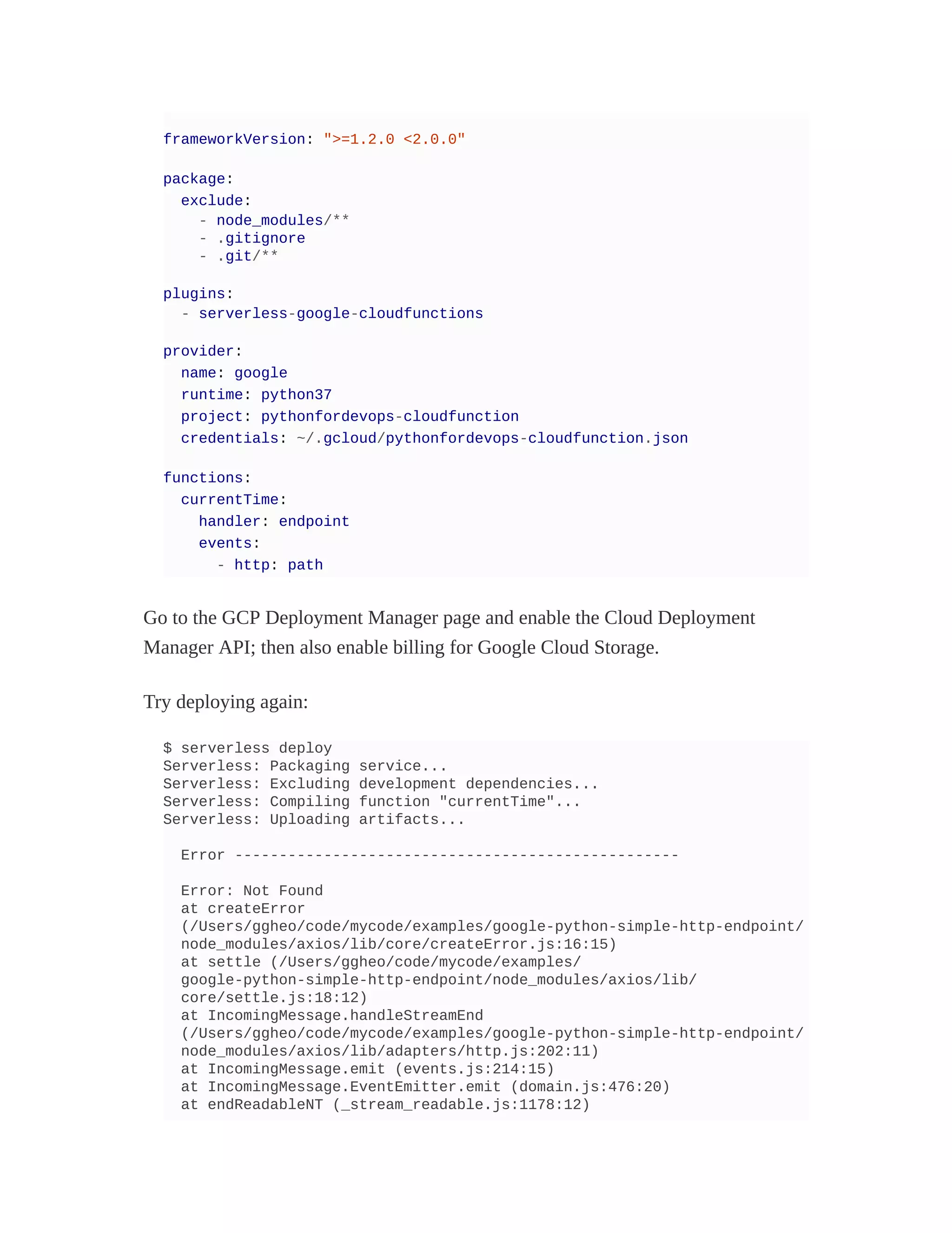 frameworkVersion: ">=1.2.0 <2.0.0"
package:
exclude:
- node_modules/**
- .gitignore
- .git/**
plugins:
- serverless-google-cloudfunctions
provider:
name: google
runtime: python37
project: pythonfordevops-cloudfunction
credentials: ~/.gcloud/pythonfordevops-cloudfunction.json
functions:
currentTime:
handler: endpoint
events:
- http: path
Go to the GCP Deployment Manager page and enable the Cloud Deployment
Manager API; then also enable billing for Google Cloud Storage.
Try deploying again:
$ serverless deploy
Serverless: Packaging service...
Serverless: Excluding development dependencies...
Serverless: Compiling function "currentTime"...
Serverless: Uploading artifacts...
Error --------------------------------------------------
Error: Not Found
at createError
(/Users/ggheo/code/mycode/examples/google-python-simple-http-endpoint/
node_modules/axios/lib/core/createError.js:16:15)
at settle (/Users/ggheo/code/mycode/examples/
google-python-simple-http-endpoint/node_modules/axios/lib/
core/settle.js:18:12)
at IncomingMessage.handleStreamEnd
(/Users/ggheo/code/mycode/examples/google-python-simple-http-endpoint/
node_modules/axios/lib/adapters/http.js:202:11)
at IncomingMessage.emit (events.js:214:15)
at IncomingMessage.EventEmitter.emit (domain.js:476:20)
at endReadableNT (_stream_readable.js:1178:12)
 