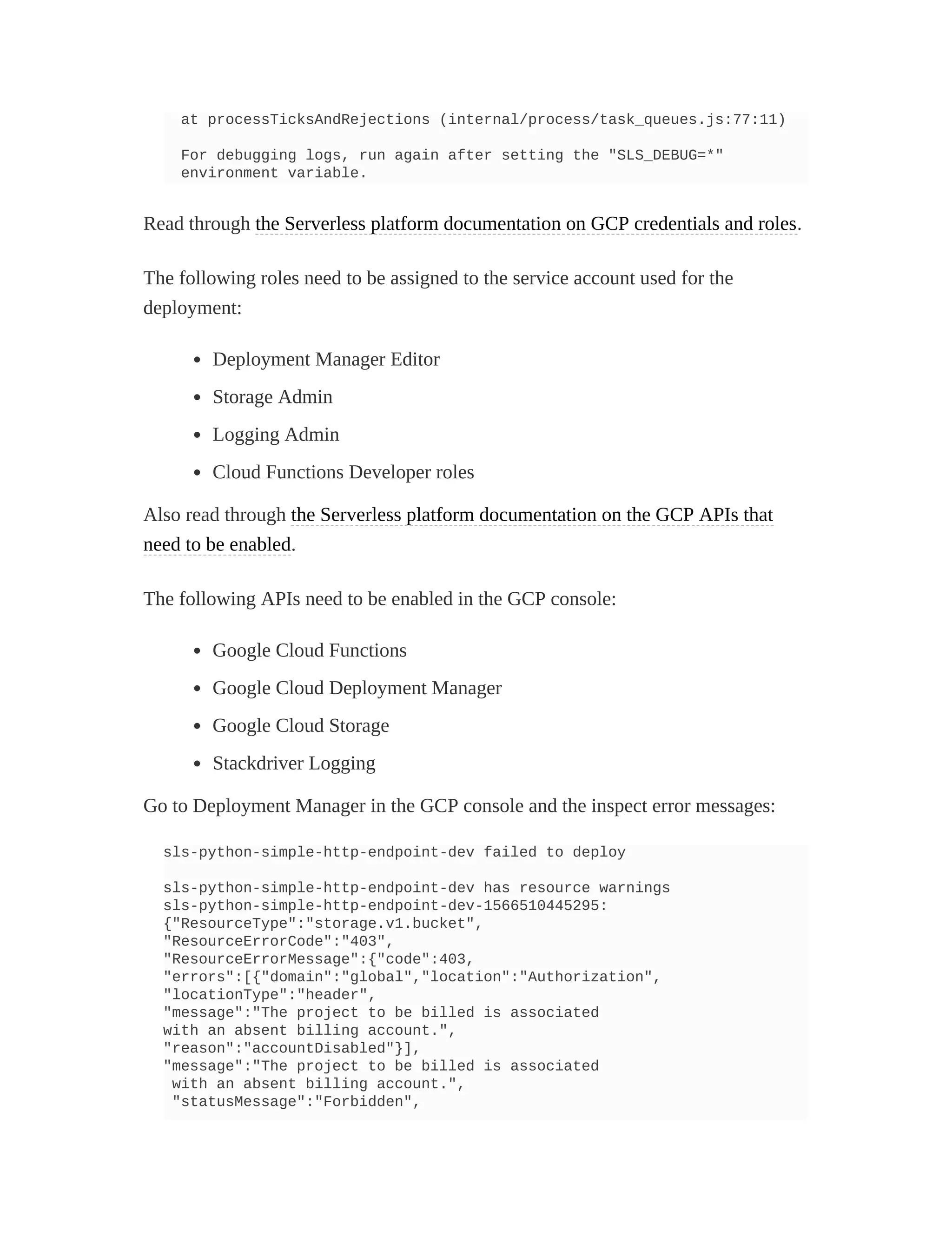 at processTicksAndRejections (internal/process/task_queues.js:77:11)
For debugging logs, run again after setting the "SLS_DEBUG=*"
environment variable.
Read through the Serverless platform documentation on GCP credentials and roles.
The following roles need to be assigned to the service account used for the
deployment:
Deployment Manager Editor
Storage Admin
Logging Admin
Cloud Functions Developer roles
Also read through the Serverless platform documentation on the GCP APIs that
need to be enabled.
The following APIs need to be enabled in the GCP console:
Google Cloud Functions
Google Cloud Deployment Manager
Google Cloud Storage
Stackdriver Logging
Go to Deployment Manager in the GCP console and the inspect error messages:
sls-python-simple-http-endpoint-dev failed to deploy
sls-python-simple-http-endpoint-dev has resource warnings
sls-python-simple-http-endpoint-dev-1566510445295:
{"ResourceType":"storage.v1.bucket",
"ResourceErrorCode":"403",
"ResourceErrorMessage":{"code":403,
"errors":[{"domain":"global","location":"Authorization",
"locationType":"header",
"message":"The project to be billed is associated
with an absent billing account.",
"reason":"accountDisabled"}],
"message":"The project to be billed is associated
with an absent billing account.",
"statusMessage":"Forbidden",
 