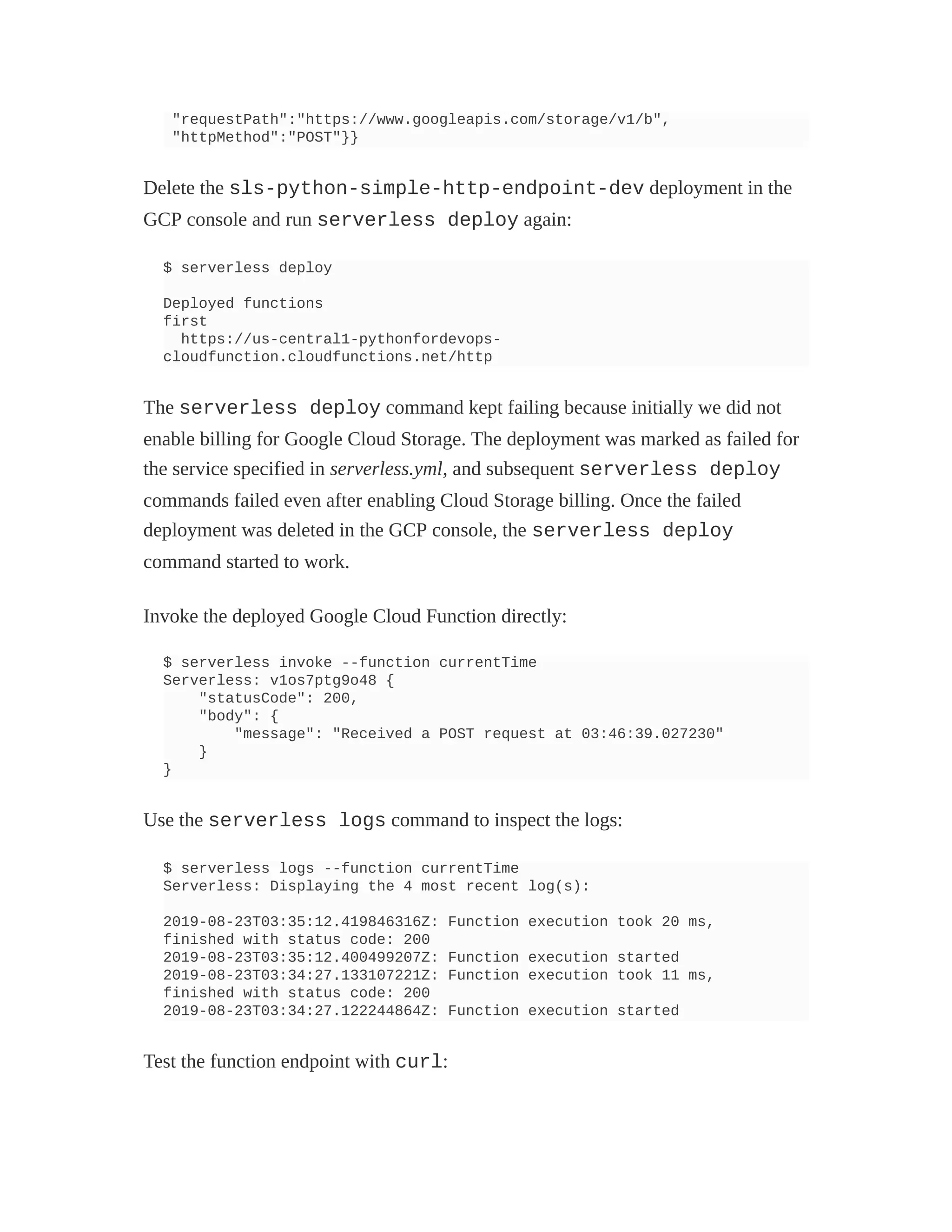"requestPath":"https://www.googleapis.com/storage/v1/b",
"httpMethod":"POST"}}
Delete the sls-python-simple-http-endpoint-dev deployment in the
GCP console and run serverless deploy again:
$ serverless deploy
Deployed functions
first
https://us-central1-pythonfordevops-
cloudfunction.cloudfunctions.net/http
The serverless deploy command kept failing because initially we did not
enable billing for Google Cloud Storage. The deployment was marked as failed for
the service specified in serverless.yml, and subsequent serverless deploy
commands failed even after enabling Cloud Storage billing. Once the failed
deployment was deleted in the GCP console, the serverless deploy
command started to work.
Invoke the deployed Google Cloud Function directly:
$ serverless invoke --function currentTime
Serverless: v1os7ptg9o48 {
"statusCode": 200,
"body": {
"message": "Received a POST request at 03:46:39.027230"
}
}
Use the serverless logs command to inspect the logs:
$ serverless logs --function currentTime
Serverless: Displaying the 4 most recent log(s):
2019-08-23T03:35:12.419846316Z: Function execution took 20 ms,
finished with status code: 200
2019-08-23T03:35:12.400499207Z: Function execution started
2019-08-23T03:34:27.133107221Z: Function execution took 11 ms,
finished with status code: 200
2019-08-23T03:34:27.122244864Z: Function execution started
Test the function endpoint with curl:
 