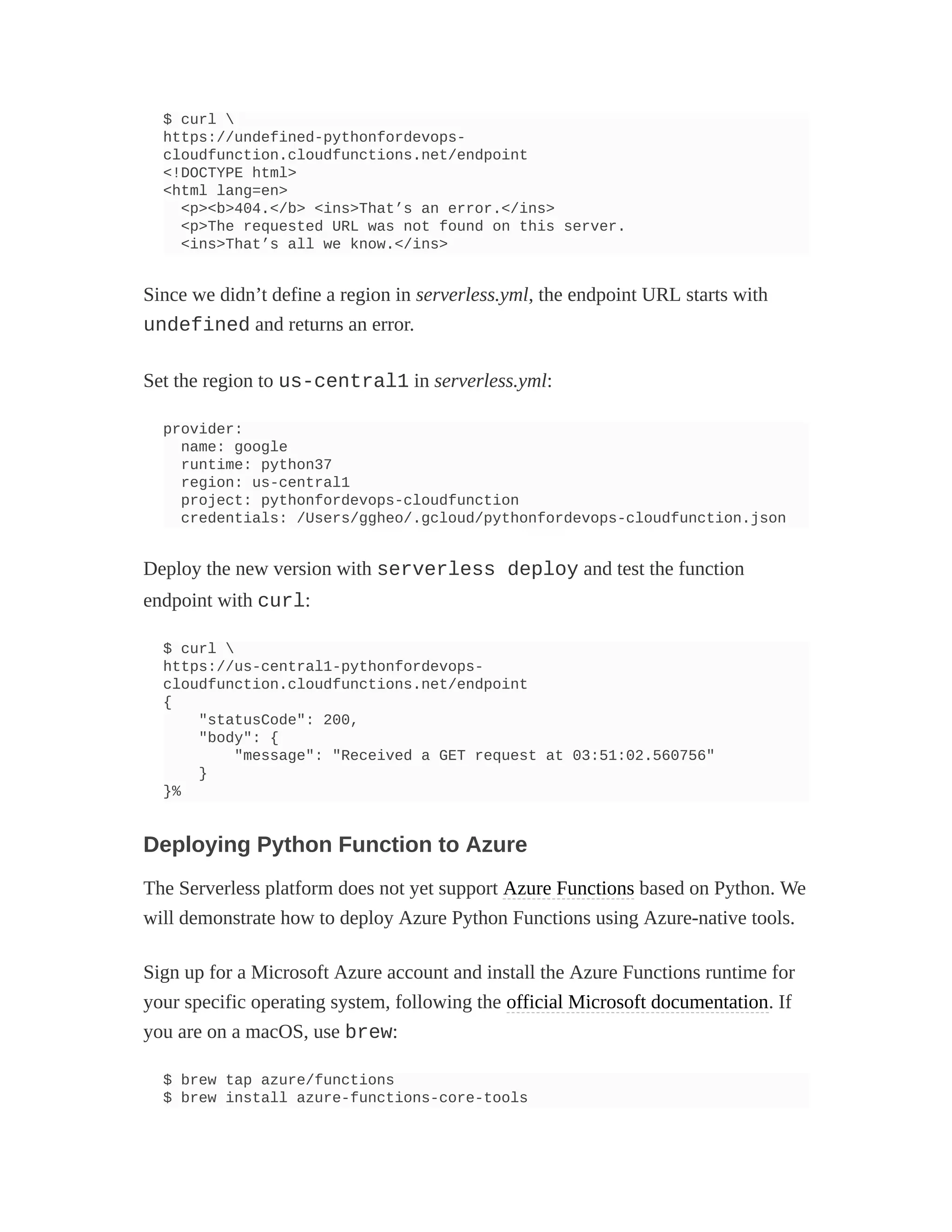 $ curl 
https://undefined-pythonfordevops-
cloudfunction.cloudfunctions.net/endpoint
<!DOCTYPE html>
<html lang=en>
<p><b>404.</b> <ins>That’s an error.</ins>
<p>The requested URL was not found on this server.
<ins>That’s all we know.</ins>
Since we didn’t define a region in serverless.yml, the endpoint URL starts with
undefined and returns an error.
Set the region to us-central1 in serverless.yml:
provider:
name: google
runtime: python37
region: us-central1
project: pythonfordevops-cloudfunction
credentials: /Users/ggheo/.gcloud/pythonfordevops-cloudfunction.json
Deploy the new version with serverless deploy and test the function
endpoint with curl:
$ curl 
https://us-central1-pythonfordevops-
cloudfunction.cloudfunctions.net/endpoint
{
"statusCode": 200,
"body": {
"message": "Received a GET request at 03:51:02.560756"
}
}%
Deploying Python Function to Azure
The Serverless platform does not yet support Azure Functions based on Python. We
will demonstrate how to deploy Azure Python Functions using Azure-native tools.
Sign up for a Microsoft Azure account and install the Azure Functions runtime for
your specific operating system, following the official Microsoft documentation. If
you are on a macOS, use brew:
$ brew tap azure/functions
$ brew install azure-functions-core-tools
 