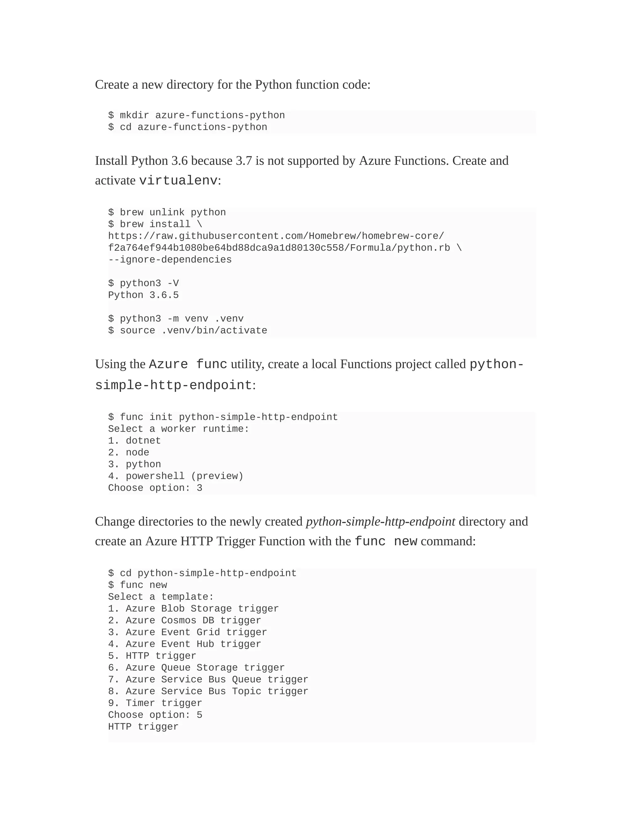 Create a new directory for the Python function code:
$ mkdir azure-functions-python
$ cd azure-functions-python
Install Python 3.6 because 3.7 is not supported by Azure Functions. Create and
activate virtualenv:
$ brew unlink python
$ brew install 
https://raw.githubusercontent.com/Homebrew/homebrew-core/
f2a764ef944b1080be64bd88dca9a1d80130c558/Formula/python.rb 
--ignore-dependencies
$ python3 -V
Python 3.6.5
$ python3 -m venv .venv
$ source .venv/bin/activate
Using the Azure func utility, create a local Functions project called python-
simple-http-endpoint:
$ func init python-simple-http-endpoint
Select a worker runtime:
1. dotnet
2. node
3. python
4. powershell (preview)
Choose option: 3
Change directories to the newly created python-simple-http-endpoint directory and
create an Azure HTTP Trigger Function with the func new command:
$ cd python-simple-http-endpoint
$ func new
Select a template:
1. Azure Blob Storage trigger
2. Azure Cosmos DB trigger
3. Azure Event Grid trigger
4. Azure Event Hub trigger
5. HTTP trigger
6. Azure Queue Storage trigger
7. Azure Service Bus Queue trigger
8. Azure Service Bus Topic trigger
9. Timer trigger
Choose option: 5
HTTP trigger
 