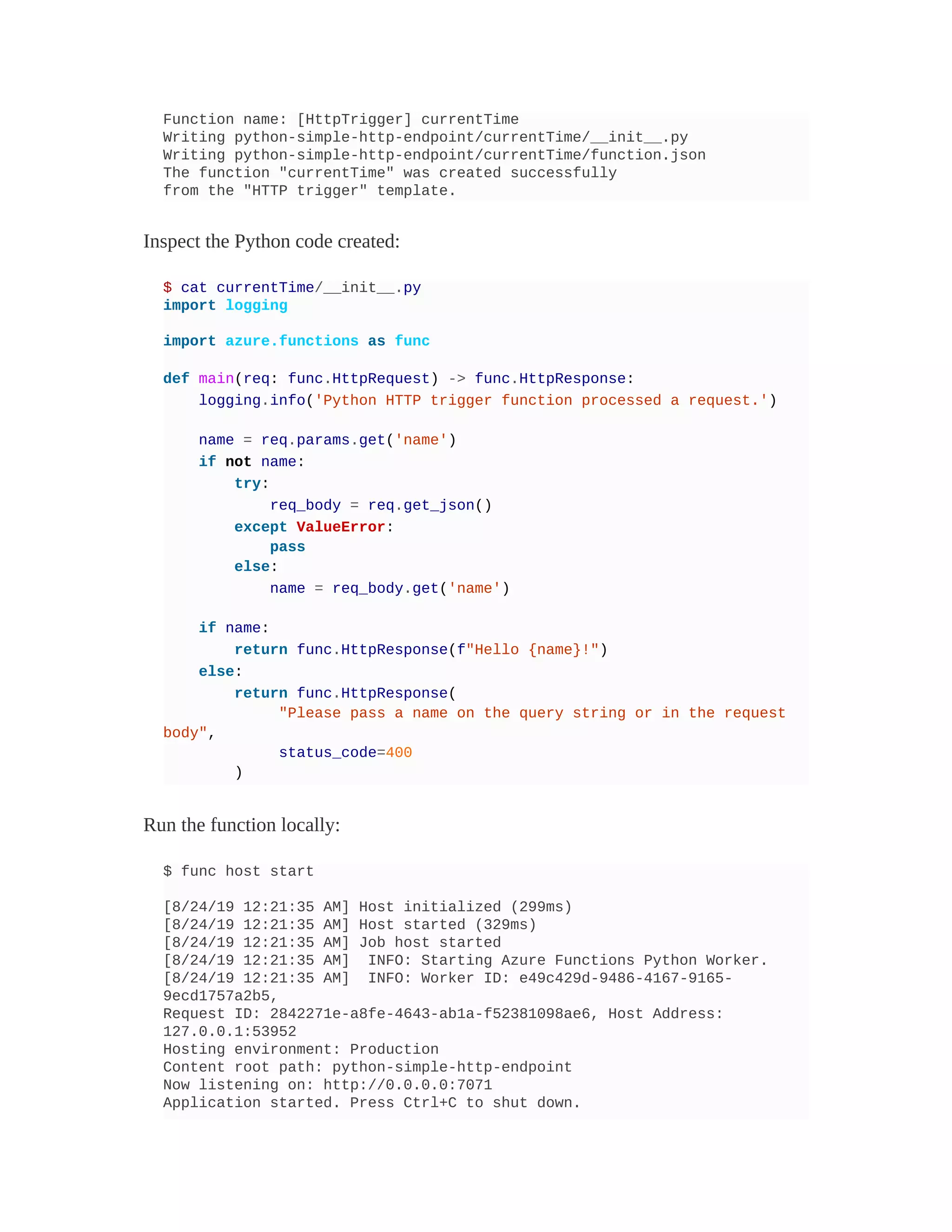Function name: [HttpTrigger] currentTime
Writing python-simple-http-endpoint/currentTime/__init__.py
Writing python-simple-http-endpoint/currentTime/function.json
The function "currentTime" was created successfully
from the "HTTP trigger" template.
Inspect the Python code created:
$ cat currentTime/__init__.py
import logging
import azure.functions as func
def main(req: func.HttpRequest) -> func.HttpResponse:
logging.info('Python HTTP trigger function processed a request.')
name = req.params.get('name')
if not name:
try:
req_body = req.get_json()
except ValueError:
pass
else:
name = req_body.get('name')
if name:
return func.HttpResponse(f"Hello {name}!")
else:
return func.HttpResponse(
"Please pass a name on the query string or in the request
body",
status_code=400
)
Run the function locally:
$ func host start
[8/24/19 12:21:35 AM] Host initialized (299ms)
[8/24/19 12:21:35 AM] Host started (329ms)
[8/24/19 12:21:35 AM] Job host started
[8/24/19 12:21:35 AM] INFO: Starting Azure Functions Python Worker.
[8/24/19 12:21:35 AM] INFO: Worker ID: e49c429d-9486-4167-9165-
9ecd1757a2b5,
Request ID: 2842271e-a8fe-4643-ab1a-f52381098ae6, Host Address:
127.0.0.1:53952
Hosting environment: Production
Content root path: python-simple-http-endpoint
Now listening on: http://0.0.0.0:7071
Application started. Press Ctrl+C to shut down.
 