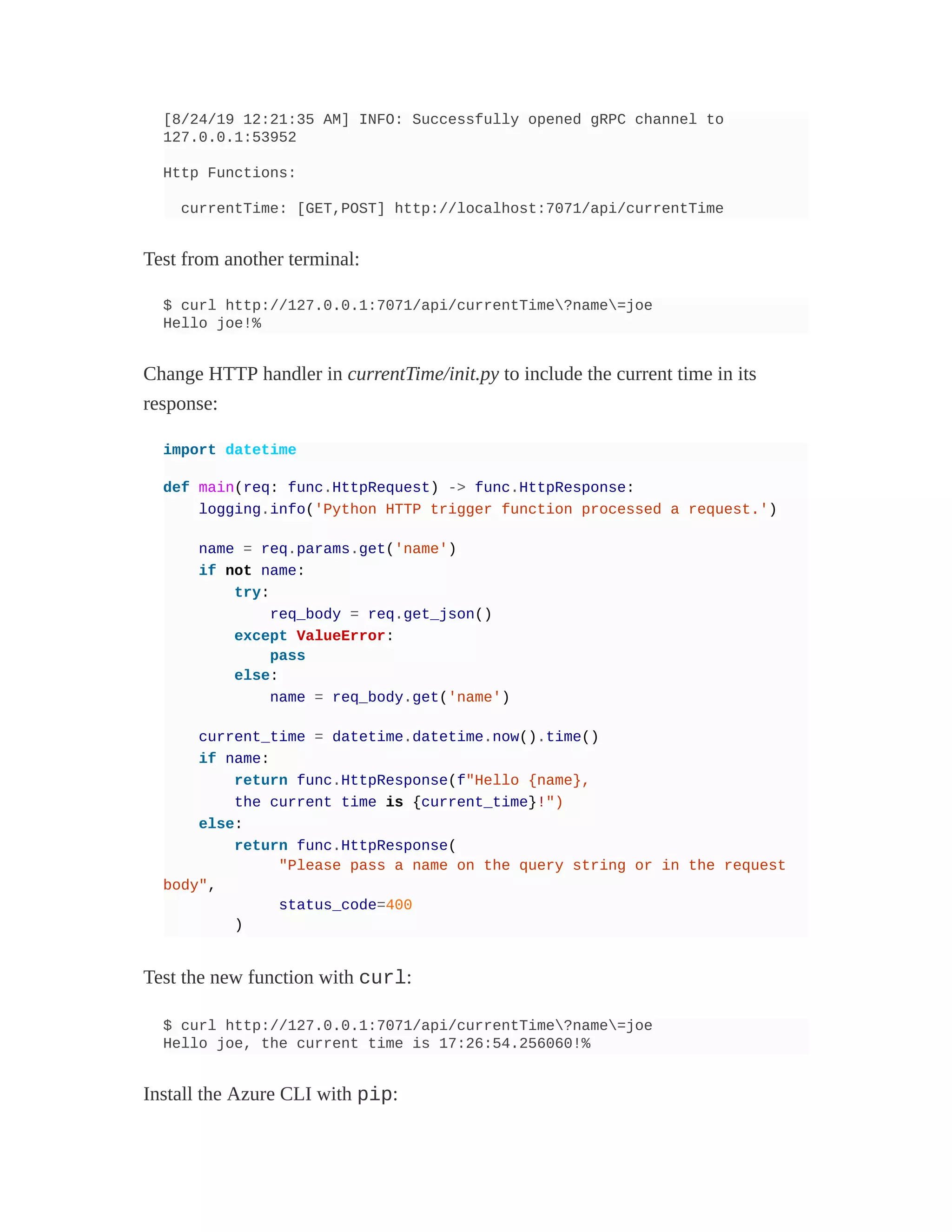 [8/24/19 12:21:35 AM] INFO: Successfully opened gRPC channel to
127.0.0.1:53952
Http Functions:
currentTime: [GET,POST] http://localhost:7071/api/currentTime
Test from another terminal:
$ curl http://127.0.0.1:7071/api/currentTime?name=joe
Hello joe!%
Change HTTP handler in currentTime/init.py to include the current time in its
response:
import datetime
def main(req: func.HttpRequest) -> func.HttpResponse:
logging.info('Python HTTP trigger function processed a request.')
name = req.params.get('name')
if not name:
try:
req_body = req.get_json()
except ValueError:
pass
else:
name = req_body.get('name')
current_time = datetime.datetime.now().time()
if name:
return func.HttpResponse(f"Hello {name},
the current time is {current_time}!")
else:
return func.HttpResponse(
"Please pass a name on the query string or in the request
body",
status_code=400
)
Test the new function with curl:
$ curl http://127.0.0.1:7071/api/currentTime?name=joe
Hello joe, the current time is 17:26:54.256060!%
Install the Azure CLI with pip:
 