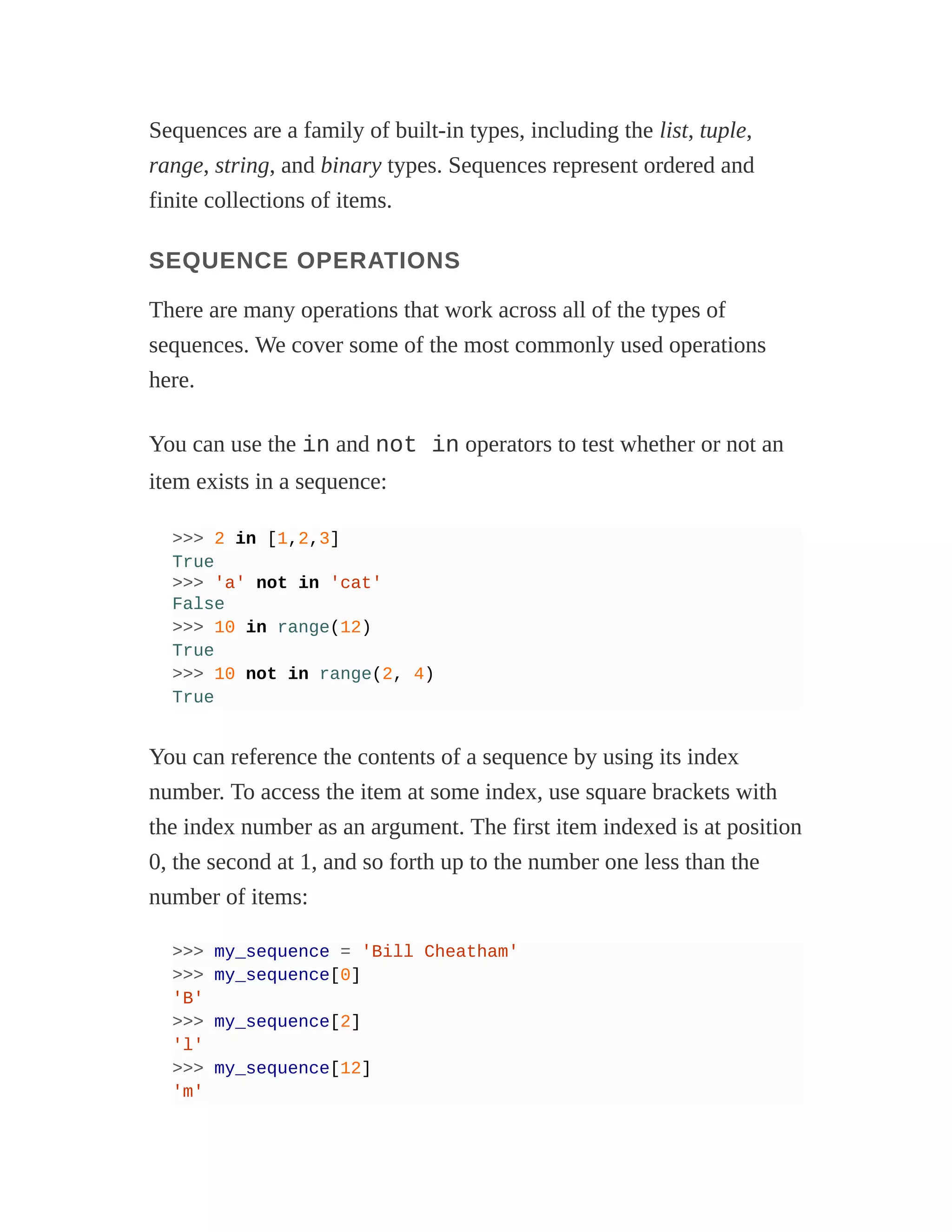 Sequences are a family of built-in types, including the list, tuple,
range, string, and binary types. Sequences represent ordered and
finite collections of items.
SEQUENCE OPERATIONS
There are many operations that work across all of the types of
sequences. We cover some of the most commonly used operations
here.
You can use the in and not in operators to test whether or not an
item exists in a sequence:
>>> 2 in [1,2,3]
True
>>> 'a' not in 'cat'
False
>>> 10 in range(12)
True
>>> 10 not in range(2, 4)
True
You can reference the contents of a sequence by using its index
number. To access the item at some index, use square brackets with
the index number as an argument. The first item indexed is at position
0, the second at 1, and so forth up to the number one less than the
number of items:
>>> my_sequence = 'Bill Cheatham'
>>> my_sequence[0]
'B'
>>> my_sequence[2]
'l'
>>> my_sequence[12]
'm'
 