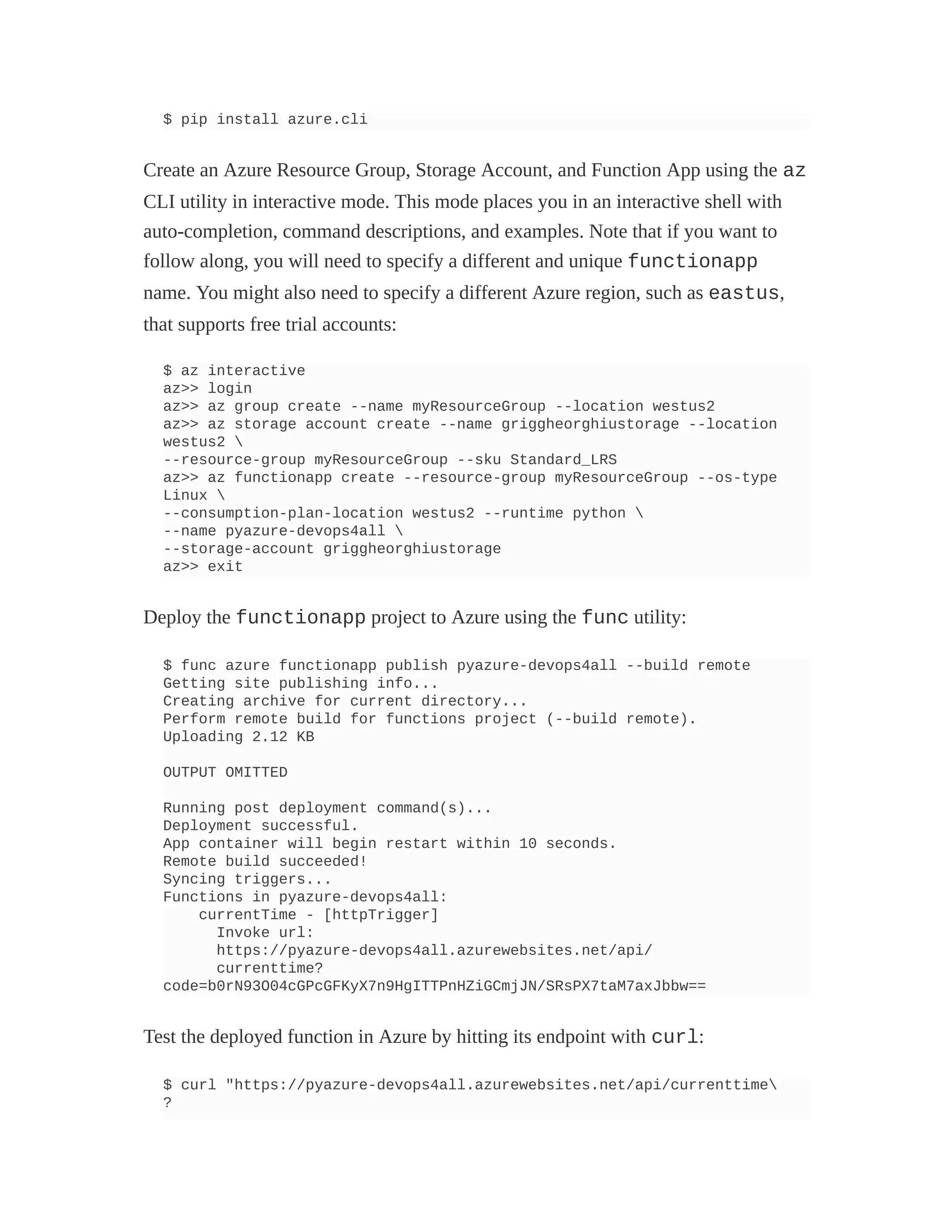$ pip install azure.cli
Create an Azure Resource Group, Storage Account, and Function App using the az
CLI utility in interactive mode. This mode places you in an interactive shell with
auto-completion, command descriptions, and examples. Note that if you want to
follow along, you will need to specify a different and unique functionapp
name. You might also need to specify a different Azure region, such as eastus,
that supports free trial accounts:
$ az interactive
az>> login
az>> az group create --name myResourceGroup --location westus2
az>> az storage account create --name griggheorghiustorage --location
westus2 
--resource-group myResourceGroup --sku Standard_LRS
az>> az functionapp create --resource-group myResourceGroup --os-type
Linux 
--consumption-plan-location westus2 --runtime python 
--name pyazure-devops4all 
--storage-account griggheorghiustorage
az>> exit
Deploy the functionapp project to Azure using the func utility:
$ func azure functionapp publish pyazure-devops4all --build remote
Getting site publishing info...
Creating archive for current directory...
Perform remote build for functions project (--build remote).
Uploading 2.12 KB
OUTPUT OMITTED
Running post deployment command(s)...
Deployment successful.
App container will begin restart within 10 seconds.
Remote build succeeded!
Syncing triggers...
Functions in pyazure-devops4all:
currentTime - [httpTrigger]
Invoke url:
https://pyazure-devops4all.azurewebsites.net/api/
currenttime?
code=b0rN93O04cGPcGFKyX7n9HgITTPnHZiGCmjJN/SRsPX7taM7axJbbw==
Test the deployed function in Azure by hitting its endpoint with curl:
$ curl "https://pyazure-devops4all.azurewebsites.net/api/currenttime
?
 
