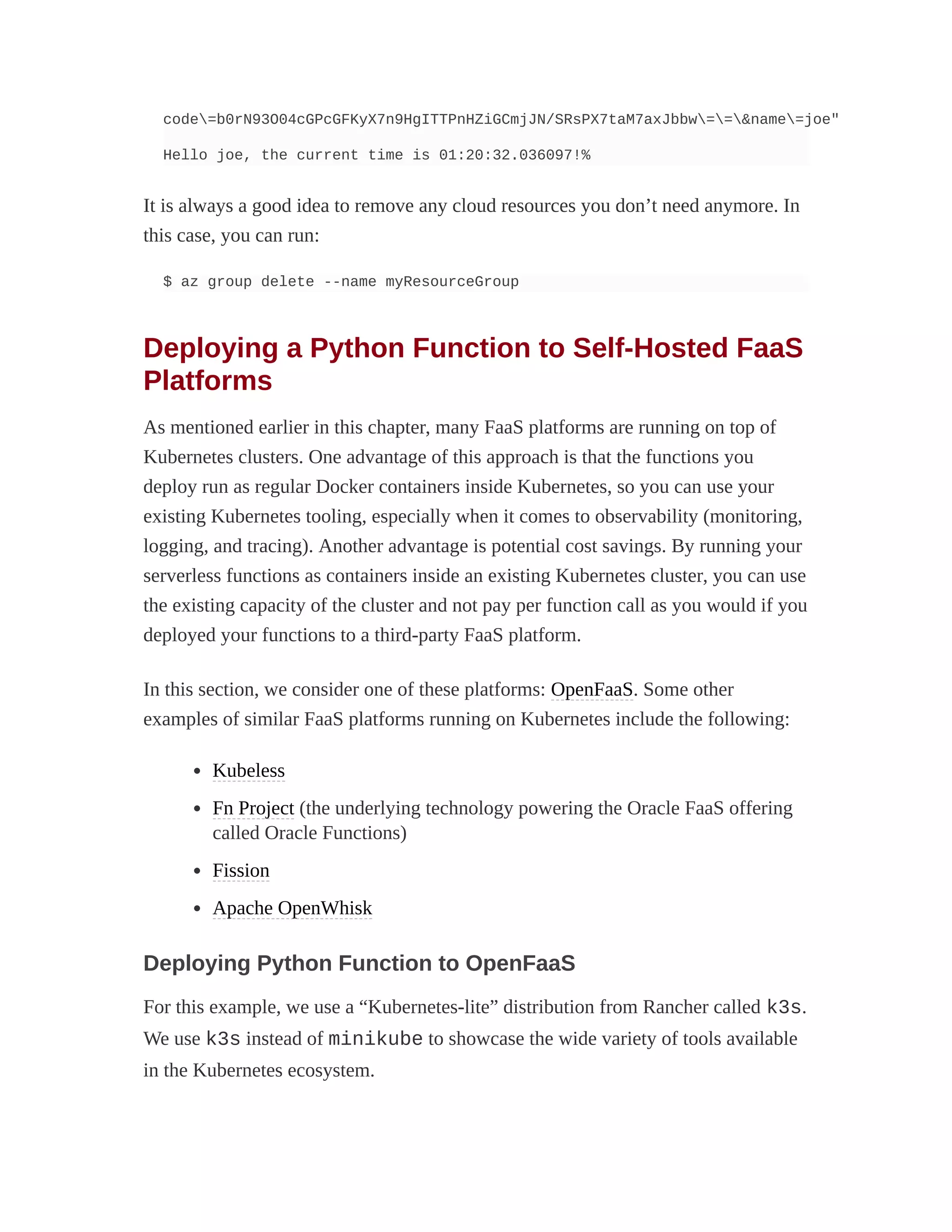 code=b0rN93O04cGPcGFKyX7n9HgITTPnHZiGCmjJN/SRsPX7taM7axJbbw==&name=joe"
Hello joe, the current time is 01:20:32.036097!%
It is always a good idea to remove any cloud resources you don’t need anymore. In
this case, you can run:
$ az group delete --name myResourceGroup
Deploying a Python Function to Self-Hosted FaaS
Platforms
As mentioned earlier in this chapter, many FaaS platforms are running on top of
Kubernetes clusters. One advantage of this approach is that the functions you
deploy run as regular Docker containers inside Kubernetes, so you can use your
existing Kubernetes tooling, especially when it comes to observability (monitoring,
logging, and tracing). Another advantage is potential cost savings. By running your
serverless functions as containers inside an existing Kubernetes cluster, you can use
the existing capacity of the cluster and not pay per function call as you would if you
deployed your functions to a third-party FaaS platform.
In this section, we consider one of these platforms: OpenFaaS. Some other
examples of similar FaaS platforms running on Kubernetes include the following:
Kubeless
Fn Project (the underlying technology powering the Oracle FaaS offering
called Oracle Functions)
Fission
Apache OpenWhisk
Deploying Python Function to OpenFaaS
For this example, we use a “Kubernetes-lite” distribution from Rancher called k3s.
We use k3s instead of minikube to showcase the wide variety of tools available
in the Kubernetes ecosystem.
 