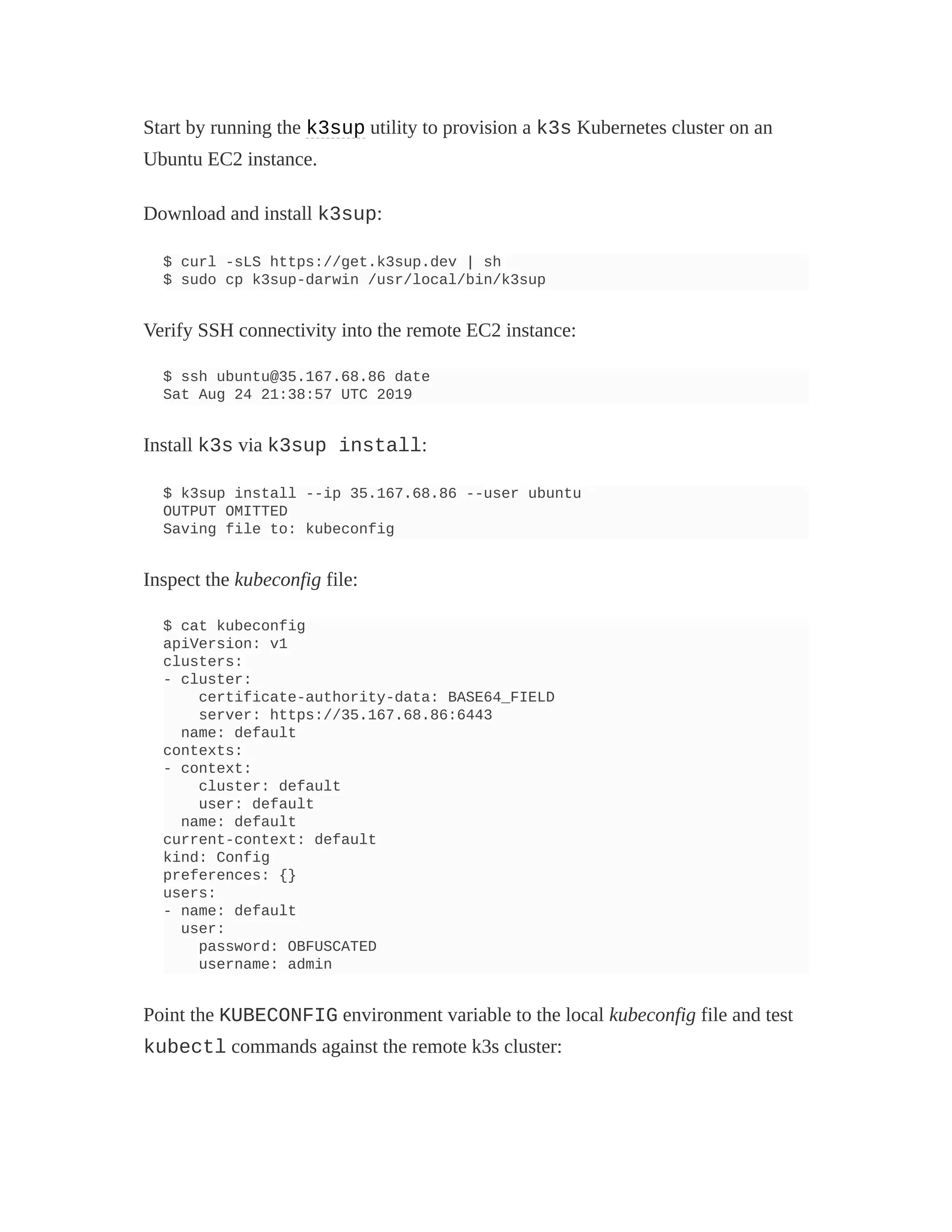 Start by running the k3sup utility to provision a k3s Kubernetes cluster on an
Ubuntu EC2 instance.
Download and install k3sup:
$ curl -sLS https://get.k3sup.dev | sh
$ sudo cp k3sup-darwin /usr/local/bin/k3sup
Verify SSH connectivity into the remote EC2 instance:
$ ssh ubuntu@35.167.68.86 date
Sat Aug 24 21:38:57 UTC 2019
Install k3s via k3sup install:
$ k3sup install --ip 35.167.68.86 --user ubuntu
OUTPUT OMITTED
Saving file to: kubeconfig
Inspect the kubeconfig file:
$ cat kubeconfig
apiVersion: v1
clusters:
- cluster:
certificate-authority-data: BASE64_FIELD
server: https://35.167.68.86:6443
name: default
contexts:
- context:
cluster: default
user: default
name: default
current-context: default
kind: Config
preferences: {}
users:
- name: default
user:
password: OBFUSCATED
username: admin
Point the KUBECONFIG environment variable to the local kubeconfig file and test
kubectl commands against the remote k3s cluster:
 