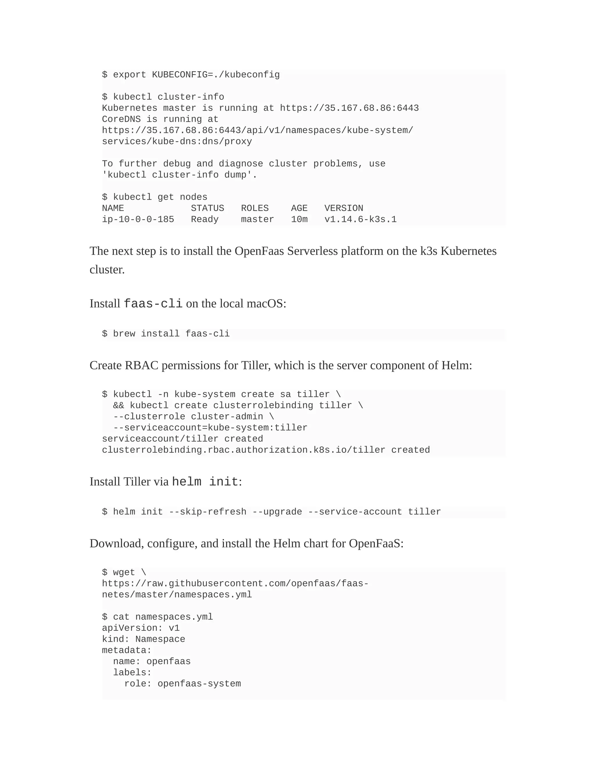 $ export KUBECONFIG=./kubeconfig
$ kubectl cluster-info
Kubernetes master is running at https://35.167.68.86:6443
CoreDNS is running at
https://35.167.68.86:6443/api/v1/namespaces/kube-system/
services/kube-dns:dns/proxy
To further debug and diagnose cluster problems, use
'kubectl cluster-info dump'.
$ kubectl get nodes
NAME STATUS ROLES AGE VERSION
ip-10-0-0-185 Ready master 10m v1.14.6-k3s.1
The next step is to install the OpenFaas Serverless platform on the k3s Kubernetes
cluster.
Install faas-cli on the local macOS:
$ brew install faas-cli
Create RBAC permissions for Tiller, which is the server component of Helm:
$ kubectl -n kube-system create sa tiller 
&& kubectl create clusterrolebinding tiller 
--clusterrole cluster-admin 
--serviceaccount=kube-system:tiller
serviceaccount/tiller created
clusterrolebinding.rbac.authorization.k8s.io/tiller created
Install Tiller via helm init:
$ helm init --skip-refresh --upgrade --service-account tiller
Download, configure, and install the Helm chart for OpenFaaS:
$ wget 
https://raw.githubusercontent.com/openfaas/faas-
netes/master/namespaces.yml
$ cat namespaces.yml
apiVersion: v1
kind: Namespace
metadata:
name: openfaas
labels:
role: openfaas-system
 
