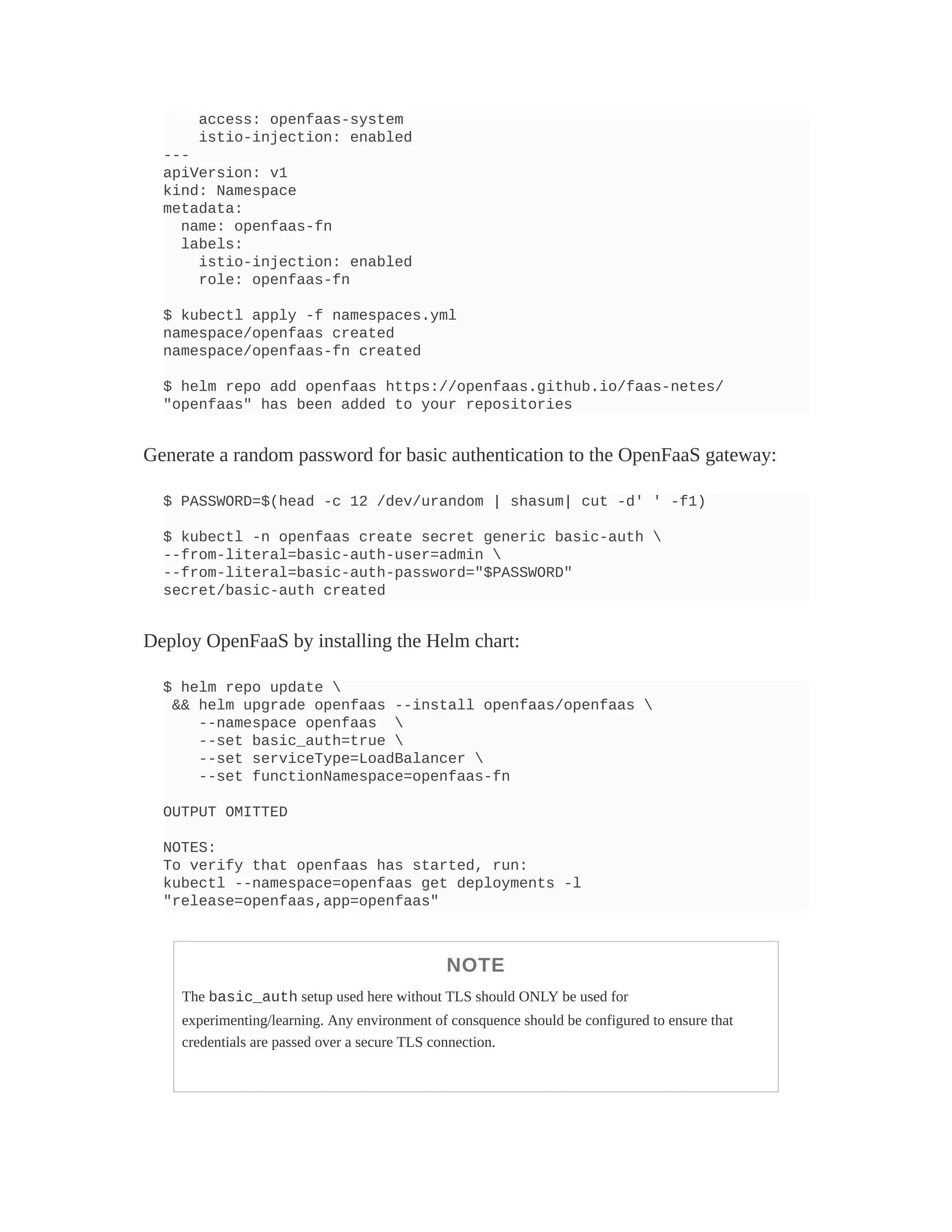 access: openfaas-system
istio-injection: enabled
---
apiVersion: v1
kind: Namespace
metadata:
name: openfaas-fn
labels:
istio-injection: enabled
role: openfaas-fn
$ kubectl apply -f namespaces.yml
namespace/openfaas created
namespace/openfaas-fn created
$ helm repo add openfaas https://openfaas.github.io/faas-netes/
"openfaas" has been added to your repositories
Generate a random password for basic authentication to the OpenFaaS gateway:
$ PASSWORD=$(head -c 12 /dev/urandom | shasum| cut -d' ' -f1)
$ kubectl -n openfaas create secret generic basic-auth 
--from-literal=basic-auth-user=admin 
--from-literal=basic-auth-password="$PASSWORD"
secret/basic-auth created
Deploy OpenFaaS by installing the Helm chart:
$ helm repo update 
&& helm upgrade openfaas --install openfaas/openfaas 
--namespace openfaas 
--set basic_auth=true 
--set serviceType=LoadBalancer 
--set functionNamespace=openfaas-fn
OUTPUT OMITTED
NOTES:
To verify that openfaas has started, run:
kubectl --namespace=openfaas get deployments -l
"release=openfaas,app=openfaas"
NOTE
The basic_auth setup used here without TLS should ONLY be used for
experimenting/learning. Any environment of consquence should be configured to ensure that
credentials are passed over a secure TLS connection.
 