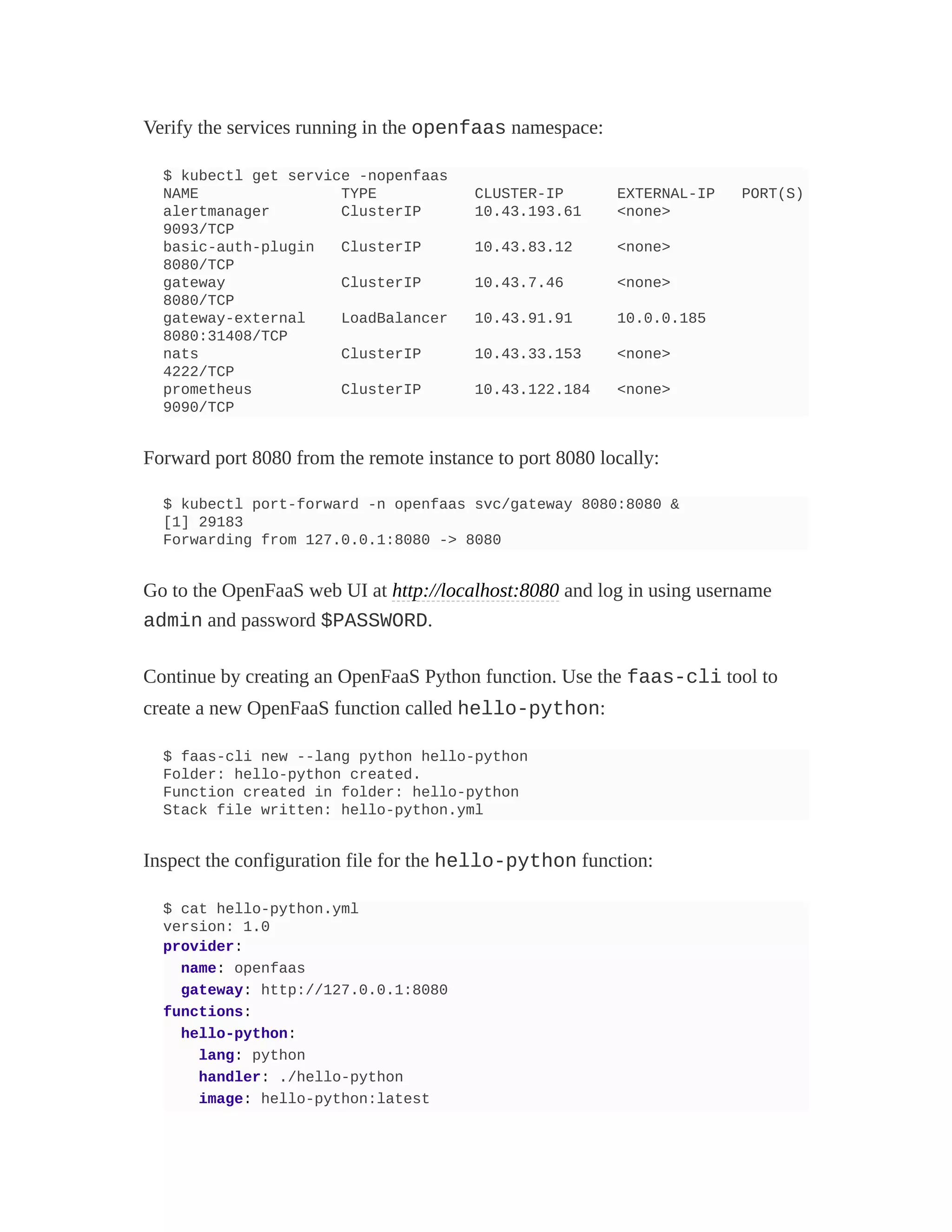 Verify the services running in the openfaas namespace:
$ kubectl get service -nopenfaas
NAME TYPE CLUSTER-IP EXTERNAL-IP PORT(S)
alertmanager ClusterIP 10.43.193.61 <none>
9093/TCP
basic-auth-plugin ClusterIP 10.43.83.12 <none>
8080/TCP
gateway ClusterIP 10.43.7.46 <none>
8080/TCP
gateway-external LoadBalancer 10.43.91.91 10.0.0.185
8080:31408/TCP
nats ClusterIP 10.43.33.153 <none>
4222/TCP
prometheus ClusterIP 10.43.122.184 <none>
9090/TCP
Forward port 8080 from the remote instance to port 8080 locally:
$ kubectl port-forward -n openfaas svc/gateway 8080:8080 &
[1] 29183
Forwarding from 127.0.0.1:8080 -> 8080
Go to the OpenFaaS web UI at http://localhost:8080 and log in using username
admin and password $PASSWORD.
Continue by creating an OpenFaaS Python function. Use the faas-cli tool to
create a new OpenFaaS function called hello-python:
$ faas-cli new --lang python hello-python
Folder: hello-python created.
Function created in folder: hello-python
Stack file written: hello-python.yml
Inspect the configuration file for the hello-python function:
$ cat hello-python.yml
version: 1.0
provider:
name: openfaas
gateway: http://127.0.0.1:8080
functions:
hello-python:
lang: python
handler: ./hello-python
image: hello-python:latest
 