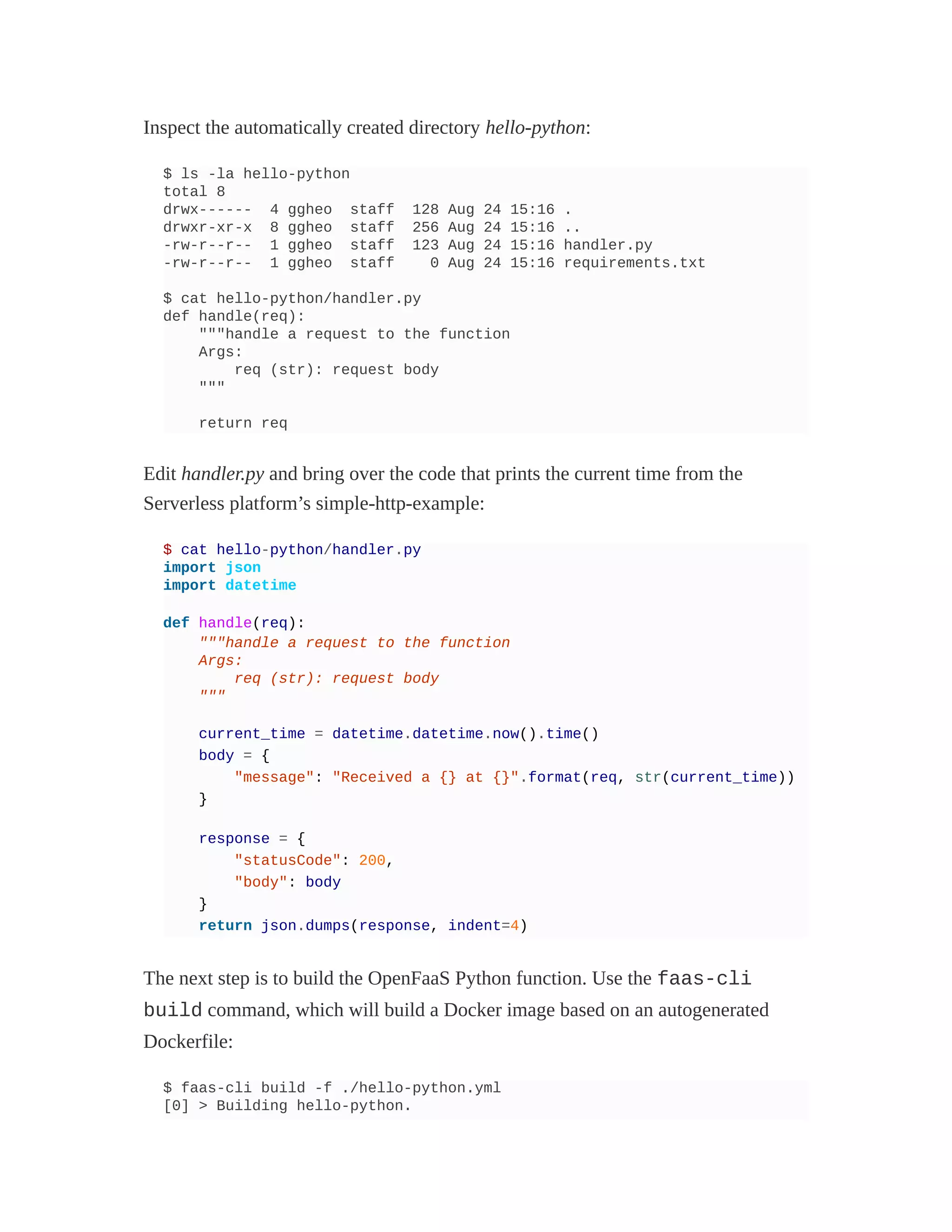 Inspect the automatically created directory hello-python:
$ ls -la hello-python
total 8
drwx------ 4 ggheo staff 128 Aug 24 15:16 .
drwxr-xr-x 8 ggheo staff 256 Aug 24 15:16 ..
-rw-r--r-- 1 ggheo staff 123 Aug 24 15:16 handler.py
-rw-r--r-- 1 ggheo staff 0 Aug 24 15:16 requirements.txt
$ cat hello-python/handler.py
def handle(req):
"""handle a request to the function
Args:
req (str): request body
"""
return req
Edit handler.py and bring over the code that prints the current time from the
Serverless platform’s simple-http-example:
$ cat hello-python/handler.py
import json
import datetime
def handle(req):
"""handle a request to the function
Args:
req (str): request body
"""
current_time = datetime.datetime.now().time()
body = {
"message": "Received a {} at {}".format(req, str(current_time))
}
response = {
"statusCode": 200,
"body": body
}
return json.dumps(response, indent=4)
The next step is to build the OpenFaaS Python function. Use the faas-cli
build command, which will build a Docker image based on an autogenerated
Dockerfile:
$ faas-cli build -f ./hello-python.yml
[0] > Building hello-python.
 