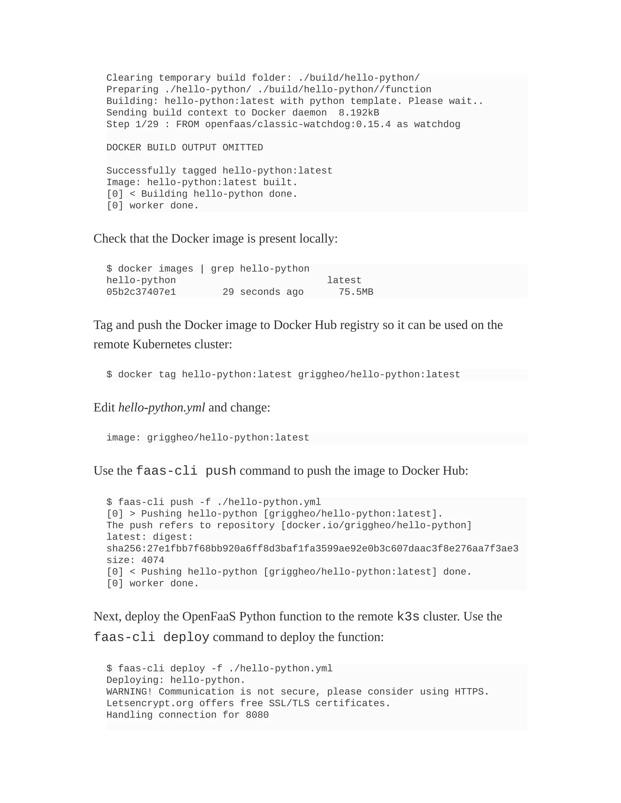 Clearing temporary build folder: ./build/hello-python/
Preparing ./hello-python/ ./build/hello-python//function
Building: hello-python:latest with python template. Please wait..
Sending build context to Docker daemon 8.192kB
Step 1/29 : FROM openfaas/classic-watchdog:0.15.4 as watchdog
DOCKER BUILD OUTPUT OMITTED
Successfully tagged hello-python:latest
Image: hello-python:latest built.
[0] < Building hello-python done.
[0] worker done.
Check that the Docker image is present locally:
$ docker images | grep hello-python
hello-python latest
05b2c37407e1 29 seconds ago 75.5MB
Tag and push the Docker image to Docker Hub registry so it can be used on the
remote Kubernetes cluster:
$ docker tag hello-python:latest griggheo/hello-python:latest
Edit hello-python.yml and change:
image: griggheo/hello-python:latest
Use the faas-cli push command to push the image to Docker Hub:
$ faas-cli push -f ./hello-python.yml
[0] > Pushing hello-python [griggheo/hello-python:latest].
The push refers to repository [docker.io/griggheo/hello-python]
latest: digest:
sha256:27e1fbb7f68bb920a6ff8d3baf1fa3599ae92e0b3c607daac3f8e276aa7f3ae3
size: 4074
[0] < Pushing hello-python [griggheo/hello-python:latest] done.
[0] worker done.
Next, deploy the OpenFaaS Python function to the remote k3s cluster. Use the
faas-cli deploy command to deploy the function:
$ faas-cli deploy -f ./hello-python.yml
Deploying: hello-python.
WARNING! Communication is not secure, please consider using HTTPS.
Letsencrypt.org offers free SSL/TLS certificates.
Handling connection for 8080
 