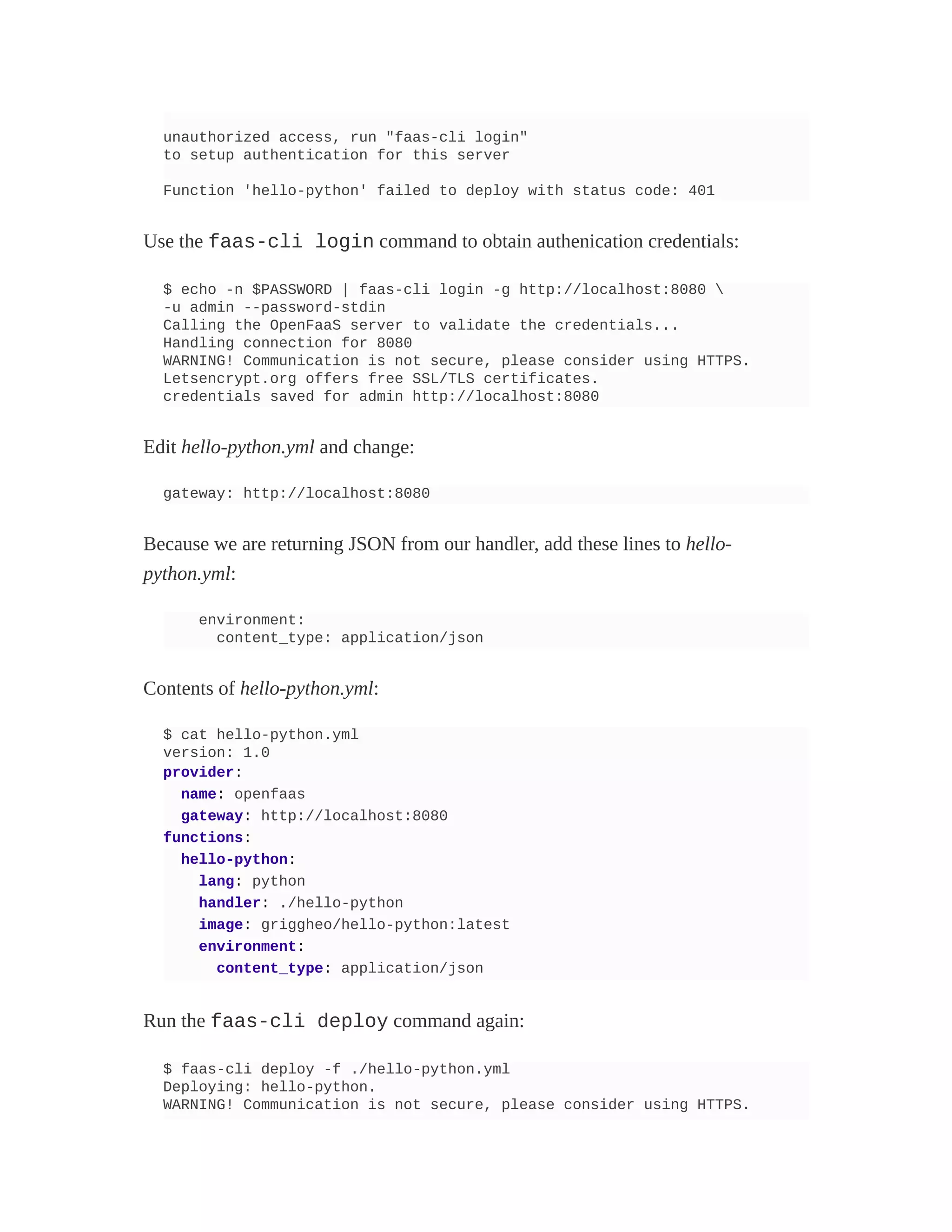 unauthorized access, run "faas-cli login"
to setup authentication for this server
Function 'hello-python' failed to deploy with status code: 401
Use the faas-cli login command to obtain authenication credentials:
$ echo -n $PASSWORD | faas-cli login -g http://localhost:8080 
-u admin --password-stdin
Calling the OpenFaaS server to validate the credentials...
Handling connection for 8080
WARNING! Communication is not secure, please consider using HTTPS.
Letsencrypt.org offers free SSL/TLS certificates.
credentials saved for admin http://localhost:8080
Edit hello-python.yml and change:
gateway: http://localhost:8080
Because we are returning JSON from our handler, add these lines to hello-
python.yml:
environment:
content_type: application/json
Contents of hello-python.yml:
$ cat hello-python.yml
version: 1.0
provider:
name: openfaas
gateway: http://localhost:8080
functions:
hello-python:
lang: python
handler: ./hello-python
image: griggheo/hello-python:latest
environment:
content_type: application/json
Run the faas-cli deploy command again:
$ faas-cli deploy -f ./hello-python.yml
Deploying: hello-python.
WARNING! Communication is not secure, please consider using HTTPS.
 