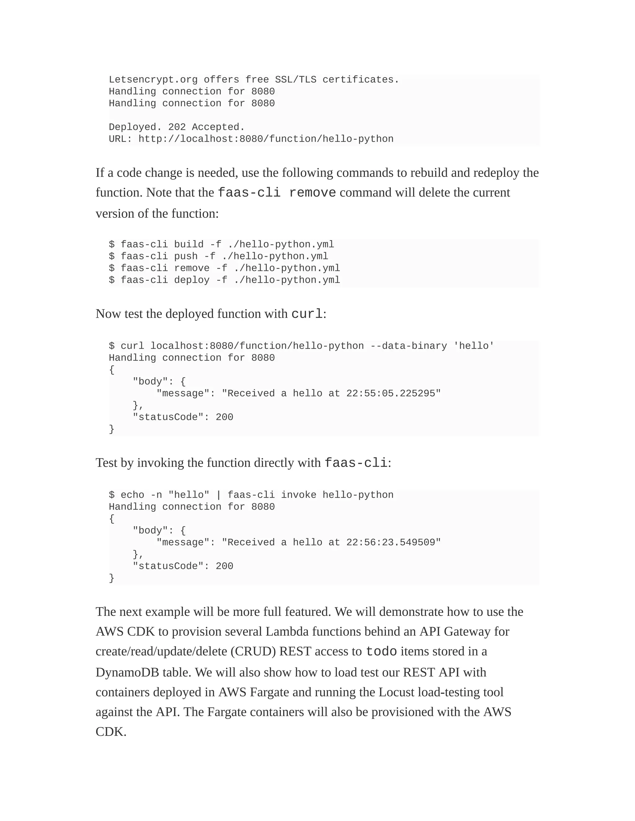 Letsencrypt.org offers free SSL/TLS certificates.
Handling connection for 8080
Handling connection for 8080
Deployed. 202 Accepted.
URL: http://localhost:8080/function/hello-python
If a code change is needed, use the following commands to rebuild and redeploy the
function. Note that the faas-cli remove command will delete the current
version of the function:
$ faas-cli build -f ./hello-python.yml
$ faas-cli push -f ./hello-python.yml
$ faas-cli remove -f ./hello-python.yml
$ faas-cli deploy -f ./hello-python.yml
Now test the deployed function with curl:
$ curl localhost:8080/function/hello-python --data-binary 'hello'
Handling connection for 8080
{
"body": {
"message": "Received a hello at 22:55:05.225295"
},
"statusCode": 200
}
Test by invoking the function directly with faas-cli:
$ echo -n "hello" | faas-cli invoke hello-python
Handling connection for 8080
{
"body": {
"message": "Received a hello at 22:56:23.549509"
},
"statusCode": 200
}
The next example will be more full featured. We will demonstrate how to use the
AWS CDK to provision several Lambda functions behind an API Gateway for
create/read/update/delete (CRUD) REST access to todo items stored in a
DynamoDB table. We will also show how to load test our REST API with
containers deployed in AWS Fargate and running the Locust load-testing tool
against the API. The Fargate containers will also be provisioned with the AWS
CDK.
 