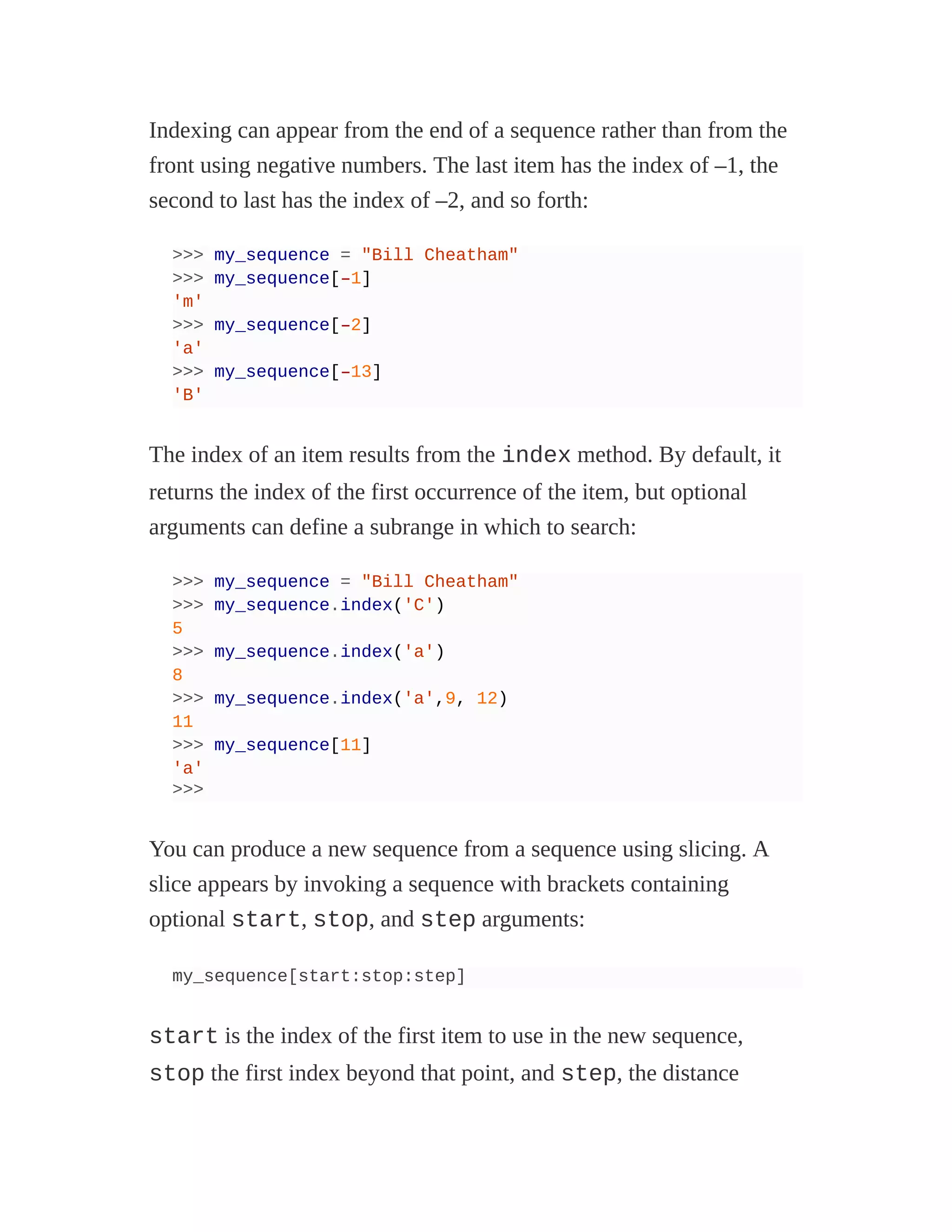 Indexing can appear from the end of a sequence rather than from the
front using negative numbers. The last item has the index of –1, the
second to last has the index of –2, and so forth:
>>> my_sequence = "Bill Cheatham"
>>> my_sequence[–1]
'm'
>>> my_sequence[–2]
'a'
>>> my_sequence[–13]
'B'
The index of an item results from the index method. By default, it
returns the index of the first occurrence of the item, but optional
arguments can define a subrange in which to search:
>>> my_sequence = "Bill Cheatham"
>>> my_sequence.index('C')
5
>>> my_sequence.index('a')
8
>>> my_sequence.index('a',9, 12)
11
>>> my_sequence[11]
'a'
>>>
You can produce a new sequence from a sequence using slicing. A
slice appears by invoking a sequence with brackets containing
optional start, stop, and step arguments:
my_sequence[start:stop:step]
start is the index of the first item to use in the new sequence,
stop the first index beyond that point, and step, the distance
 