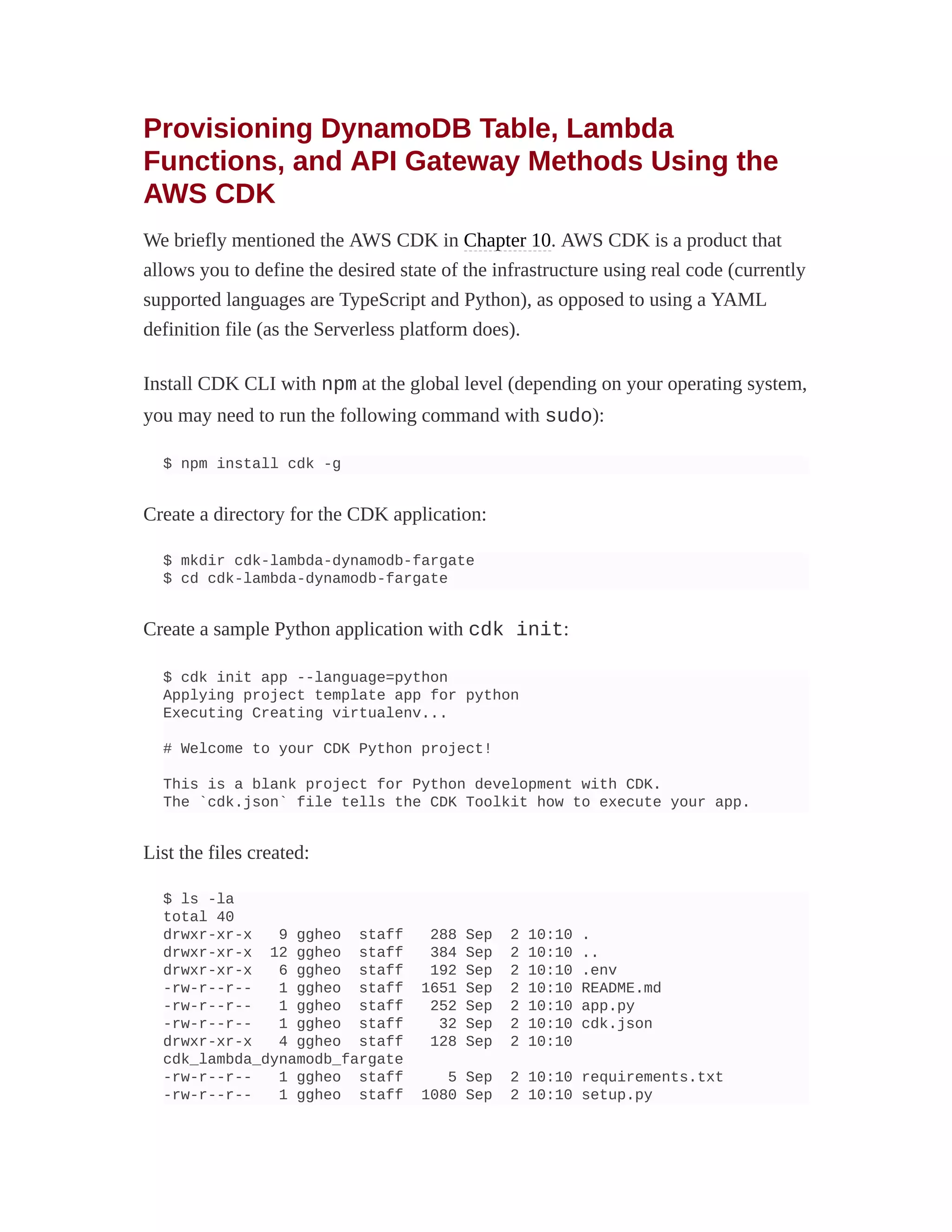 Provisioning DynamoDB Table, Lambda
Functions, and API Gateway Methods Using the
AWS CDK
We briefly mentioned the AWS CDK in Chapter 10. AWS CDK is a product that
allows you to define the desired state of the infrastructure using real code (currently
supported languages are TypeScript and Python), as opposed to using a YAML
definition file (as the Serverless platform does).
Install CDK CLI with npm at the global level (depending on your operating system,
you may need to run the following command with sudo):
$ npm install cdk -g
Create a directory for the CDK application:
$ mkdir cdk-lambda-dynamodb-fargate
$ cd cdk-lambda-dynamodb-fargate
Create a sample Python application with cdk init:
$ cdk init app --language=python
Applying project template app for python
Executing Creating virtualenv...
# Welcome to your CDK Python project!
This is a blank project for Python development with CDK.
The `cdk.json` file tells the CDK Toolkit how to execute your app.
List the files created:
$ ls -la
total 40
drwxr-xr-x 9 ggheo staff 288 Sep 2 10:10 .
drwxr-xr-x 12 ggheo staff 384 Sep 2 10:10 ..
drwxr-xr-x 6 ggheo staff 192 Sep 2 10:10 .env
-rw-r--r-- 1 ggheo staff 1651 Sep 2 10:10 README.md
-rw-r--r-- 1 ggheo staff 252 Sep 2 10:10 app.py
-rw-r--r-- 1 ggheo staff 32 Sep 2 10:10 cdk.json
drwxr-xr-x 4 ggheo staff 128 Sep 2 10:10
cdk_lambda_dynamodb_fargate
-rw-r--r-- 1 ggheo staff 5 Sep 2 10:10 requirements.txt
-rw-r--r-- 1 ggheo staff 1080 Sep 2 10:10 setup.py
 