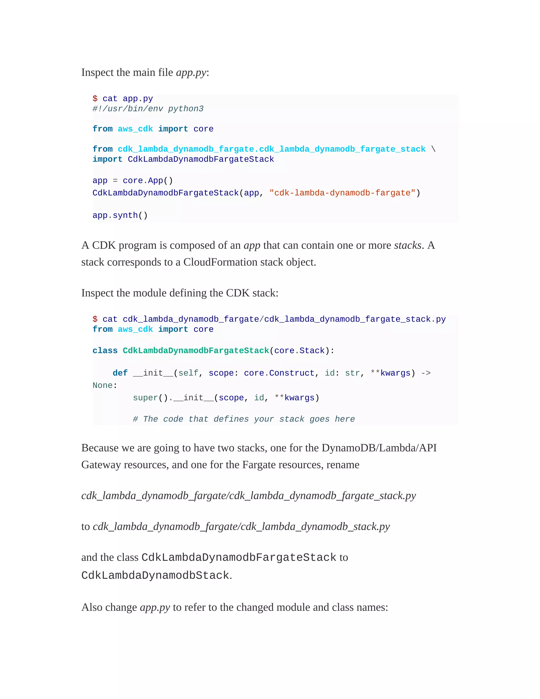 Inspect the main file app.py:
$ cat app.py
#!/usr/bin/env python3
from aws_cdk import core
from cdk_lambda_dynamodb_fargate.cdk_lambda_dynamodb_fargate_stack 
import CdkLambdaDynamodbFargateStack
app = core.App()
CdkLambdaDynamodbFargateStack(app, "cdk-lambda-dynamodb-fargate")
app.synth()
A CDK program is composed of an app that can contain one or more stacks. A
stack corresponds to a CloudFormation stack object.
Inspect the module defining the CDK stack:
$ cat cdk_lambda_dynamodb_fargate/cdk_lambda_dynamodb_fargate_stack.py
from aws_cdk import core
class CdkLambdaDynamodbFargateStack(core.Stack):
def __init__(self, scope: core.Construct, id: str, **kwargs) ->
None:
super().__init__(scope, id, **kwargs)
# The code that defines your stack goes here
Because we are going to have two stacks, one for the DynamoDB/Lambda/API
Gateway resources, and one for the Fargate resources, rename
cdk_lambda_dynamodb_fargate/cdk_lambda_dynamodb_fargate_stack.py
to cdk_lambda_dynamodb_fargate/cdk_lambda_dynamodb_stack.py
and the class CdkLambdaDynamodbFargateStack to
CdkLambdaDynamodbStack.
Also change app.py to refer to the changed module and class names:
 
