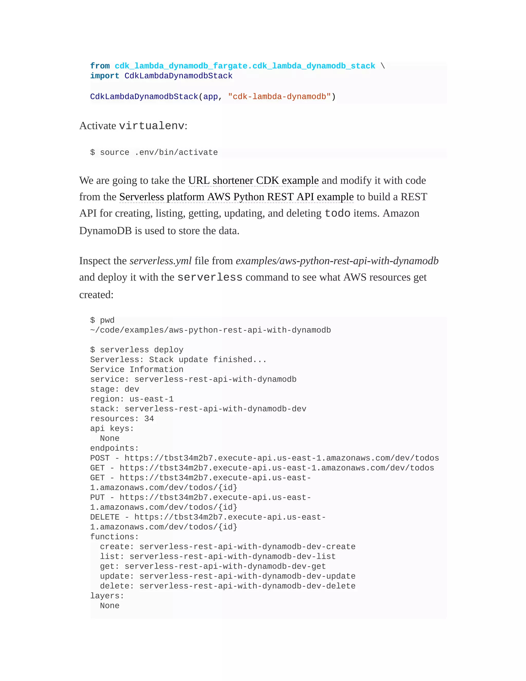 from cdk_lambda_dynamodb_fargate.cdk_lambda_dynamodb_stack 
import CdkLambdaDynamodbStack
CdkLambdaDynamodbStack(app, "cdk-lambda-dynamodb")
Activate virtualenv:
$ source .env/bin/activate
We are going to take the URL shortener CDK example and modify it with code
from the Serverless platform AWS Python REST API example to build a REST
API for creating, listing, getting, updating, and deleting todo items. Amazon
DynamoDB is used to store the data.
Inspect the serverless.yml file from examples/aws-python-rest-api-with-dynamodb
and deploy it with the serverless command to see what AWS resources get
created:
$ pwd
~/code/examples/aws-python-rest-api-with-dynamodb
$ serverless deploy
Serverless: Stack update finished...
Service Information
service: serverless-rest-api-with-dynamodb
stage: dev
region: us-east-1
stack: serverless-rest-api-with-dynamodb-dev
resources: 34
api keys:
None
endpoints:
POST - https://tbst34m2b7.execute-api.us-east-1.amazonaws.com/dev/todos
GET - https://tbst34m2b7.execute-api.us-east-1.amazonaws.com/dev/todos
GET - https://tbst34m2b7.execute-api.us-east-
1.amazonaws.com/dev/todos/{id}
PUT - https://tbst34m2b7.execute-api.us-east-
1.amazonaws.com/dev/todos/{id}
DELETE - https://tbst34m2b7.execute-api.us-east-
1.amazonaws.com/dev/todos/{id}
functions:
create: serverless-rest-api-with-dynamodb-dev-create
list: serverless-rest-api-with-dynamodb-dev-list
get: serverless-rest-api-with-dynamodb-dev-get
update: serverless-rest-api-with-dynamodb-dev-update
delete: serverless-rest-api-with-dynamodb-dev-delete
layers:
None
 