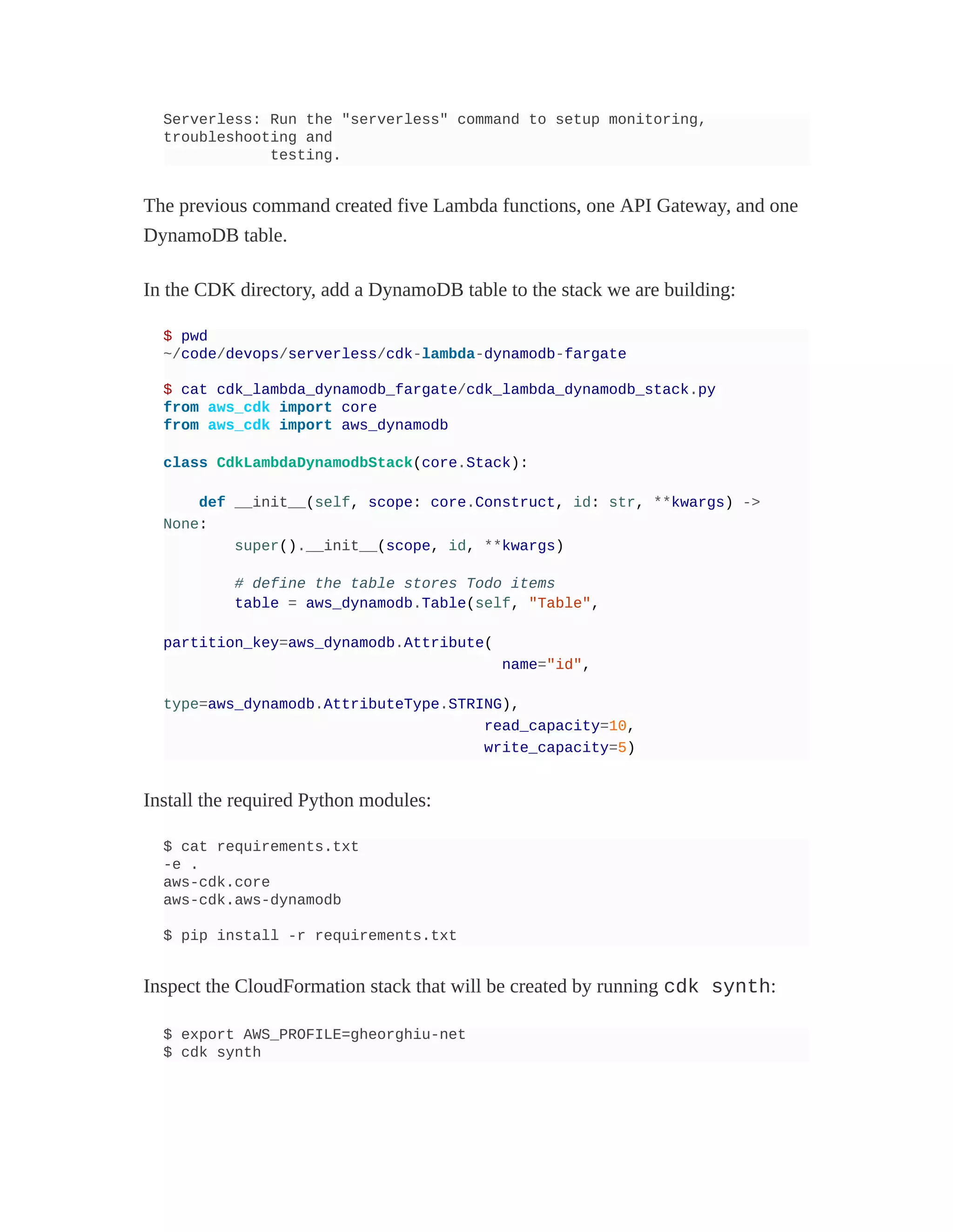 Serverless: Run the "serverless" command to setup monitoring,
troubleshooting and
testing.
The previous command created five Lambda functions, one API Gateway, and one
DynamoDB table.
In the CDK directory, add a DynamoDB table to the stack we are building:
$ pwd
~/code/devops/serverless/cdk-lambda-dynamodb-fargate
$ cat cdk_lambda_dynamodb_fargate/cdk_lambda_dynamodb_stack.py
from aws_cdk import core
from aws_cdk import aws_dynamodb
class CdkLambdaDynamodbStack(core.Stack):
def __init__(self, scope: core.Construct, id: str, **kwargs) ->
None:
super().__init__(scope, id, **kwargs)
# define the table stores Todo items
table = aws_dynamodb.Table(self, "Table",
partition_key=aws_dynamodb.Attribute(
name="id",
type=aws_dynamodb.AttributeType.STRING),
read_capacity=10,
write_capacity=5)
Install the required Python modules:
$ cat requirements.txt
-e .
aws-cdk.core
aws-cdk.aws-dynamodb
$ pip install -r requirements.txt
Inspect the CloudFormation stack that will be created by running cdk synth:
$ export AWS_PROFILE=gheorghiu-net
$ cdk synth
 