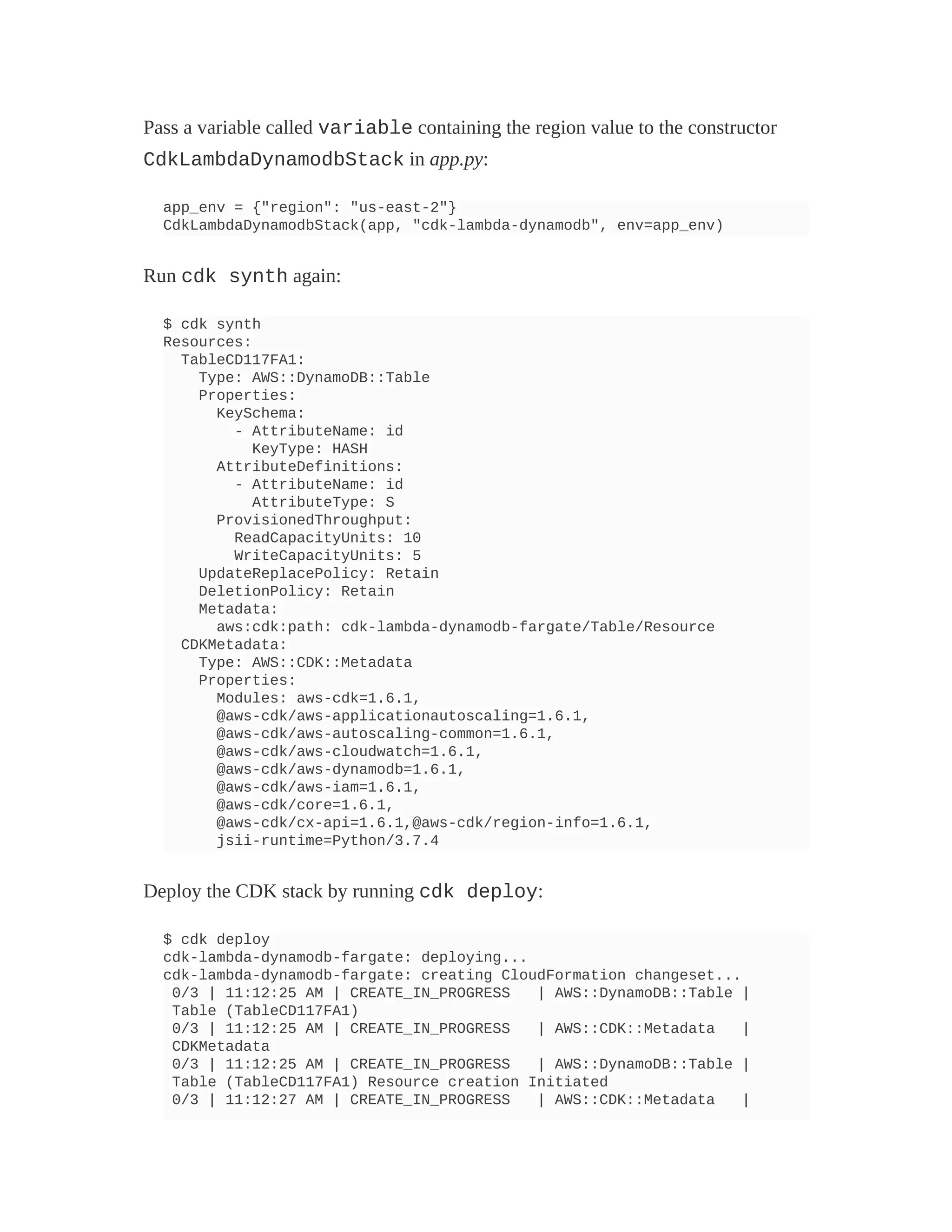 Pass a variable called variable containing the region value to the constructor
CdkLambdaDynamodbStack in app.py:
app_env = {"region": "us-east-2"}
CdkLambdaDynamodbStack(app, "cdk-lambda-dynamodb", env=app_env)
Run cdk synth again:
$ cdk synth
Resources:
TableCD117FA1:
Type: AWS::DynamoDB::Table
Properties:
KeySchema:
- AttributeName: id
KeyType: HASH
AttributeDefinitions:
- AttributeName: id
AttributeType: S
ProvisionedThroughput:
ReadCapacityUnits: 10
WriteCapacityUnits: 5
UpdateReplacePolicy: Retain
DeletionPolicy: Retain
Metadata:
aws:cdk:path: cdk-lambda-dynamodb-fargate/Table/Resource
CDKMetadata:
Type: AWS::CDK::Metadata
Properties:
Modules: aws-cdk=1.6.1,
@aws-cdk/aws-applicationautoscaling=1.6.1,
@aws-cdk/aws-autoscaling-common=1.6.1,
@aws-cdk/aws-cloudwatch=1.6.1,
@aws-cdk/aws-dynamodb=1.6.1,
@aws-cdk/aws-iam=1.6.1,
@aws-cdk/core=1.6.1,
@aws-cdk/cx-api=1.6.1,@aws-cdk/region-info=1.6.1,
jsii-runtime=Python/3.7.4
Deploy the CDK stack by running cdk deploy:
$ cdk deploy
cdk-lambda-dynamodb-fargate: deploying...
cdk-lambda-dynamodb-fargate: creating CloudFormation changeset...
0/3 | 11:12:25 AM | CREATE_IN_PROGRESS | AWS::DynamoDB::Table |
Table (TableCD117FA1)
0/3 | 11:12:25 AM | CREATE_IN_PROGRESS | AWS::CDK::Metadata |
CDKMetadata
0/3 | 11:12:25 AM | CREATE_IN_PROGRESS | AWS::DynamoDB::Table |
Table (TableCD117FA1) Resource creation Initiated
0/3 | 11:12:27 AM | CREATE_IN_PROGRESS | AWS::CDK::Metadata |
 