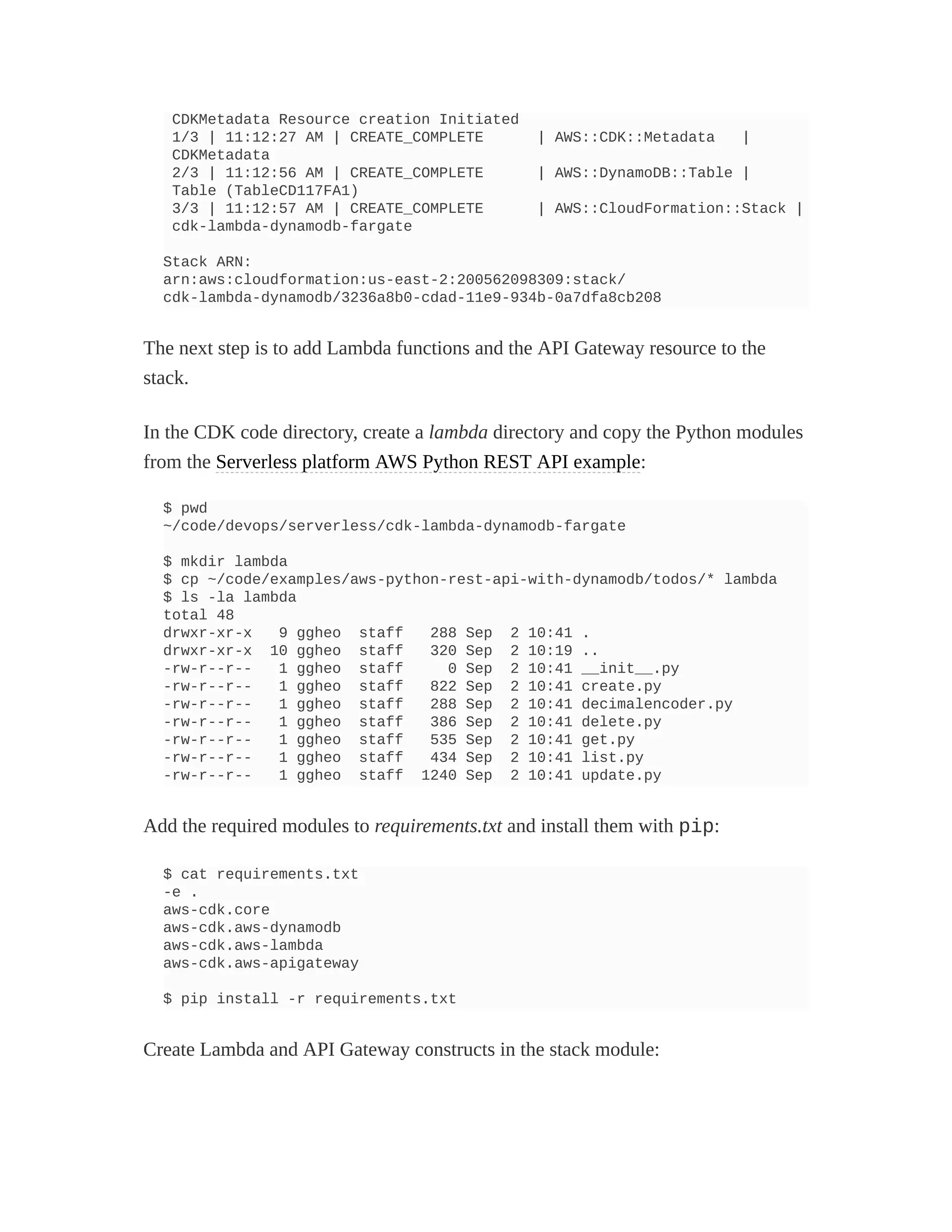 CDKMetadata Resource creation Initiated
1/3 | 11:12:27 AM | CREATE_COMPLETE | AWS::CDK::Metadata |
CDKMetadata
2/3 | 11:12:56 AM | CREATE_COMPLETE | AWS::DynamoDB::Table |
Table (TableCD117FA1)
3/3 | 11:12:57 AM | CREATE_COMPLETE | AWS::CloudFormation::Stack |
cdk-lambda-dynamodb-fargate
Stack ARN:
arn:aws:cloudformation:us-east-2:200562098309:stack/
cdk-lambda-dynamodb/3236a8b0-cdad-11e9-934b-0a7dfa8cb208
The next step is to add Lambda functions and the API Gateway resource to the
stack.
In the CDK code directory, create a lambda directory and copy the Python modules
from the Serverless platform AWS Python REST API example:
$ pwd
~/code/devops/serverless/cdk-lambda-dynamodb-fargate
$ mkdir lambda
$ cp ~/code/examples/aws-python-rest-api-with-dynamodb/todos/* lambda
$ ls -la lambda
total 48
drwxr-xr-x 9 ggheo staff 288 Sep 2 10:41 .
drwxr-xr-x 10 ggheo staff 320 Sep 2 10:19 ..
-rw-r--r-- 1 ggheo staff 0 Sep 2 10:41 __init__.py
-rw-r--r-- 1 ggheo staff 822 Sep 2 10:41 create.py
-rw-r--r-- 1 ggheo staff 288 Sep 2 10:41 decimalencoder.py
-rw-r--r-- 1 ggheo staff 386 Sep 2 10:41 delete.py
-rw-r--r-- 1 ggheo staff 535 Sep 2 10:41 get.py
-rw-r--r-- 1 ggheo staff 434 Sep 2 10:41 list.py
-rw-r--r-- 1 ggheo staff 1240 Sep 2 10:41 update.py
Add the required modules to requirements.txt and install them with pip:
$ cat requirements.txt
-e .
aws-cdk.core
aws-cdk.aws-dynamodb
aws-cdk.aws-lambda
aws-cdk.aws-apigateway
$ pip install -r requirements.txt
Create Lambda and API Gateway constructs in the stack module:
 