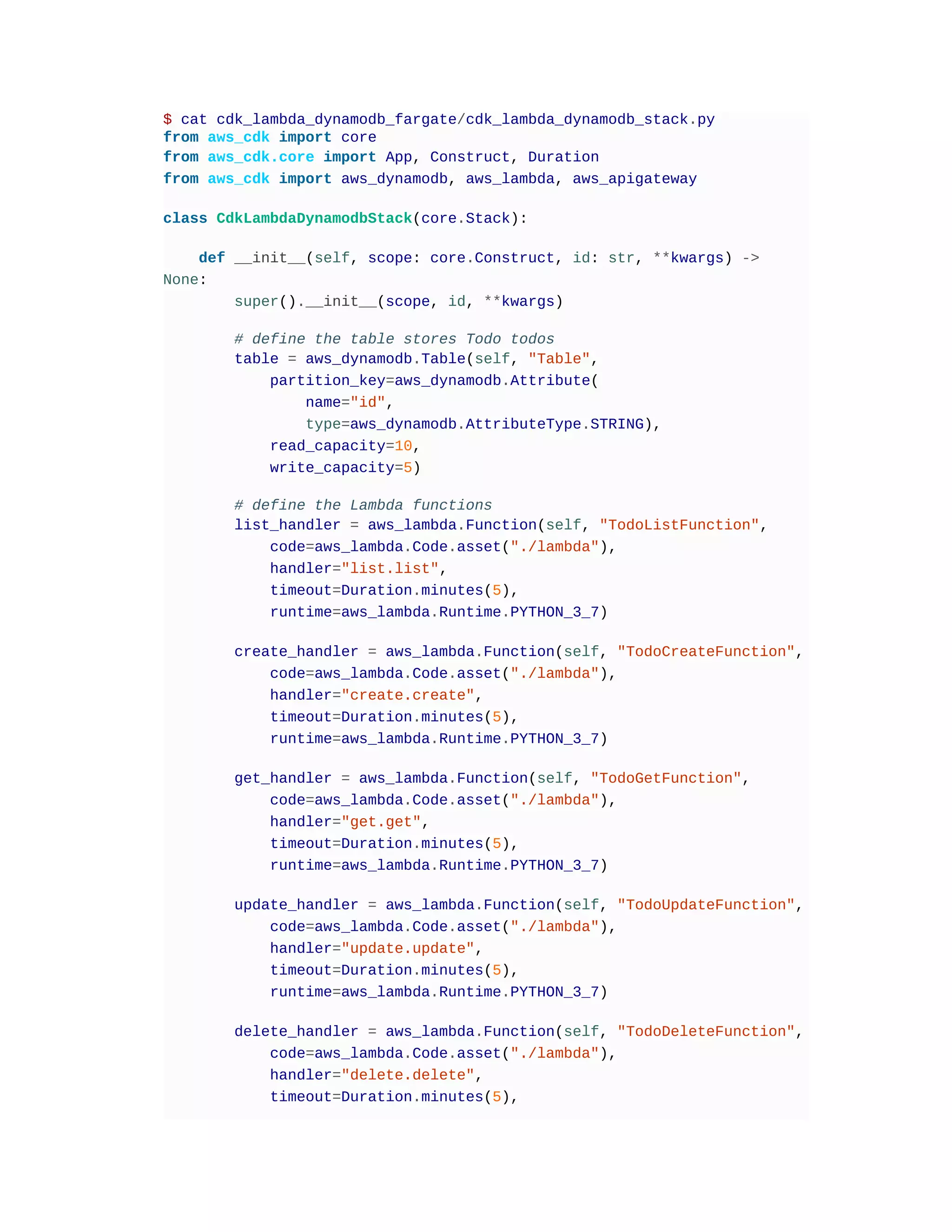 $ cat cdk_lambda_dynamodb_fargate/cdk_lambda_dynamodb_stack.py
from aws_cdk import core
from aws_cdk.core import App, Construct, Duration
from aws_cdk import aws_dynamodb, aws_lambda, aws_apigateway
class CdkLambdaDynamodbStack(core.Stack):
def __init__(self, scope: core.Construct, id: str, **kwargs) ->
None:
super().__init__(scope, id, **kwargs)
# define the table stores Todo todos
table = aws_dynamodb.Table(self, "Table",
partition_key=aws_dynamodb.Attribute(
name="id",
type=aws_dynamodb.AttributeType.STRING),
read_capacity=10,
write_capacity=5)
# define the Lambda functions
list_handler = aws_lambda.Function(self, "TodoListFunction",
code=aws_lambda.Code.asset("./lambda"),
handler="list.list",
timeout=Duration.minutes(5),
runtime=aws_lambda.Runtime.PYTHON_3_7)
create_handler = aws_lambda.Function(self, "TodoCreateFunction",
code=aws_lambda.Code.asset("./lambda"),
handler="create.create",
timeout=Duration.minutes(5),
runtime=aws_lambda.Runtime.PYTHON_3_7)
get_handler = aws_lambda.Function(self, "TodoGetFunction",
code=aws_lambda.Code.asset("./lambda"),
handler="get.get",
timeout=Duration.minutes(5),
runtime=aws_lambda.Runtime.PYTHON_3_7)
update_handler = aws_lambda.Function(self, "TodoUpdateFunction",
code=aws_lambda.Code.asset("./lambda"),
handler="update.update",
timeout=Duration.minutes(5),
runtime=aws_lambda.Runtime.PYTHON_3_7)
delete_handler = aws_lambda.Function(self, "TodoDeleteFunction",
code=aws_lambda.Code.asset("./lambda"),
handler="delete.delete",
timeout=Duration.minutes(5),
 