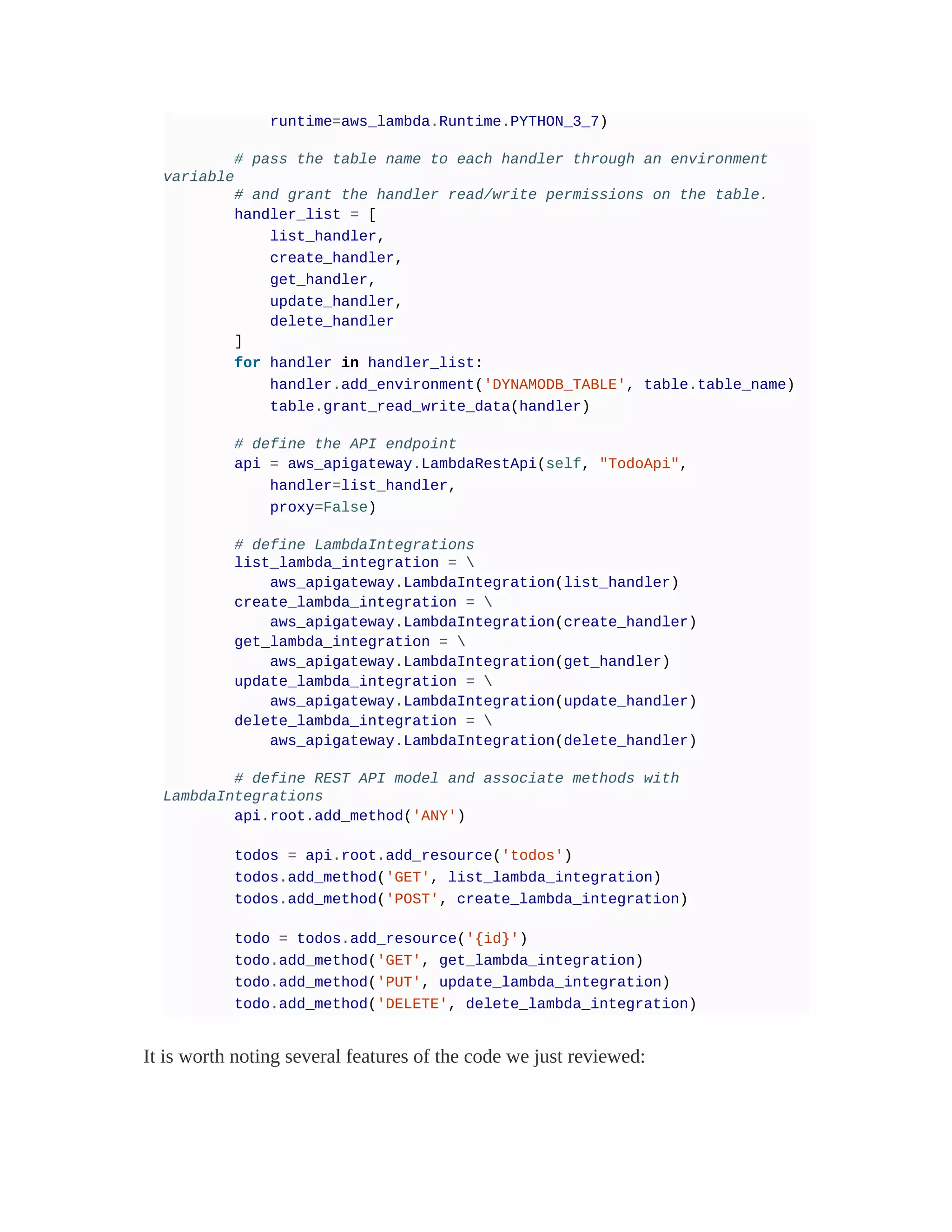 runtime=aws_lambda.Runtime.PYTHON_3_7)
# pass the table name to each handler through an environment
variable
# and grant the handler read/write permissions on the table.
handler_list = [
list_handler,
create_handler,
get_handler,
update_handler,
delete_handler
]
for handler in handler_list:
handler.add_environment('DYNAMODB_TABLE', table.table_name)
table.grant_read_write_data(handler)
# define the API endpoint
api = aws_apigateway.LambdaRestApi(self, "TodoApi",
handler=list_handler,
proxy=False)
# define LambdaIntegrations
list_lambda_integration = 
aws_apigateway.LambdaIntegration(list_handler)
create_lambda_integration = 
aws_apigateway.LambdaIntegration(create_handler)
get_lambda_integration = 
aws_apigateway.LambdaIntegration(get_handler)
update_lambda_integration = 
aws_apigateway.LambdaIntegration(update_handler)
delete_lambda_integration = 
aws_apigateway.LambdaIntegration(delete_handler)
# define REST API model and associate methods with
LambdaIntegrations
api.root.add_method('ANY')
todos = api.root.add_resource('todos')
todos.add_method('GET', list_lambda_integration)
todos.add_method('POST', create_lambda_integration)
todo = todos.add_resource('{id}')
todo.add_method('GET', get_lambda_integration)
todo.add_method('PUT', update_lambda_integration)
todo.add_method('DELETE', delete_lambda_integration)
It is worth noting several features of the code we just reviewed:
 