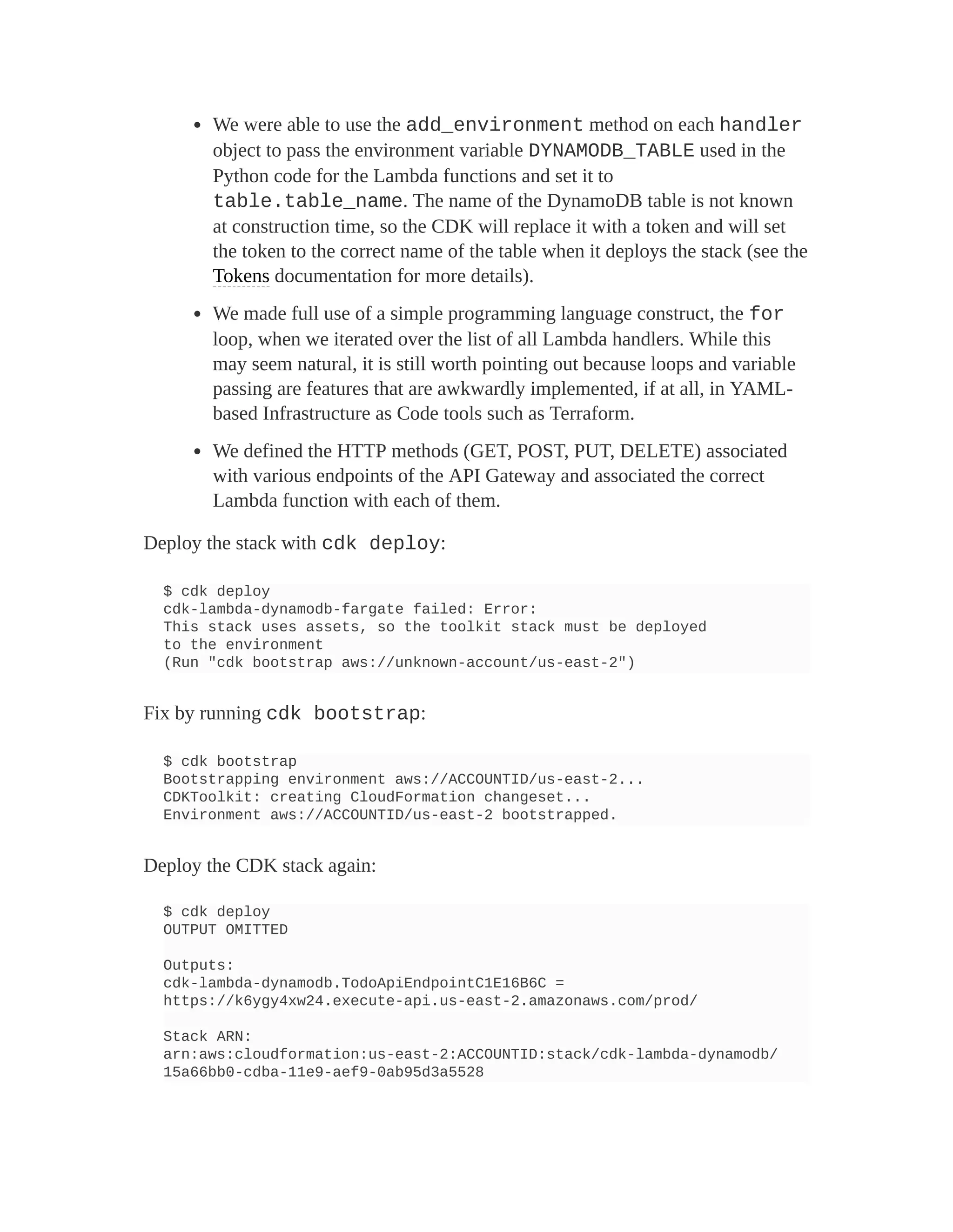 We were able to use the add_environment method on each handler
object to pass the environment variable DYNAMODB_TABLE used in the
Python code for the Lambda functions and set it to
table.table_name. The name of the DynamoDB table is not known
at construction time, so the CDK will replace it with a token and will set
the token to the correct name of the table when it deploys the stack (see the
Tokens documentation for more details).
We made full use of a simple programming language construct, the for
loop, when we iterated over the list of all Lambda handlers. While this
may seem natural, it is still worth pointing out because loops and variable
passing are features that are awkwardly implemented, if at all, in YAML-
based Infrastructure as Code tools such as Terraform.
We defined the HTTP methods (GET, POST, PUT, DELETE) associated
with various endpoints of the API Gateway and associated the correct
Lambda function with each of them.
Deploy the stack with cdk deploy:
$ cdk deploy
cdk-lambda-dynamodb-fargate failed: Error:
This stack uses assets, so the toolkit stack must be deployed
to the environment
(Run "cdk bootstrap aws://unknown-account/us-east-2")
Fix by running cdk bootstrap:
$ cdk bootstrap
Bootstrapping environment aws://ACCOUNTID/us-east-2...
CDKToolkit: creating CloudFormation changeset...
Environment aws://ACCOUNTID/us-east-2 bootstrapped.
Deploy the CDK stack again:
$ cdk deploy
OUTPUT OMITTED
Outputs:
cdk-lambda-dynamodb.TodoApiEndpointC1E16B6C =
https://k6ygy4xw24.execute-api.us-east-2.amazonaws.com/prod/
Stack ARN:
arn:aws:cloudformation:us-east-2:ACCOUNTID:stack/cdk-lambda-dynamodb/
15a66bb0-cdba-11e9-aef9-0ab95d3a5528
 