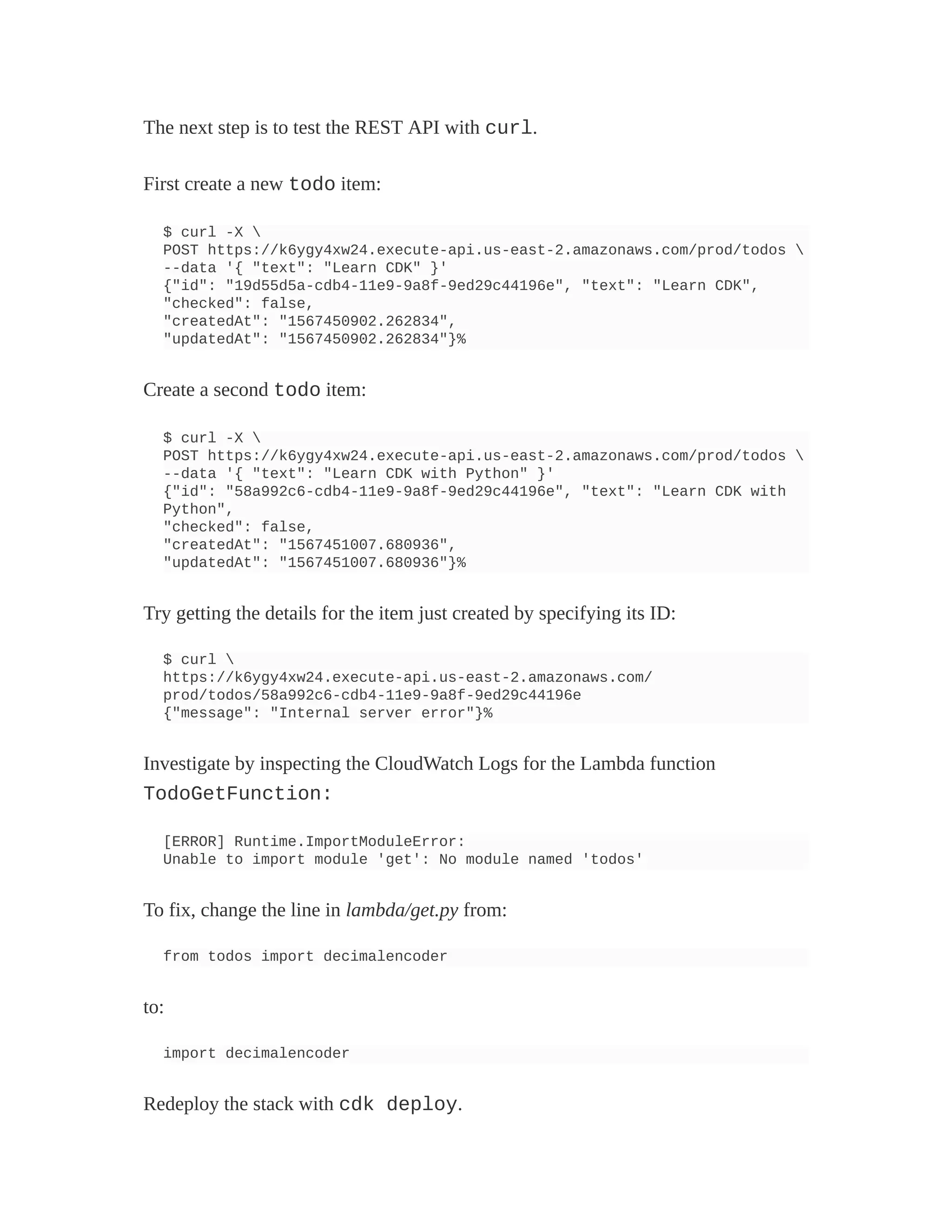 The next step is to test the REST API with curl.
First create a new todo item:
$ curl -X 
POST https://k6ygy4xw24.execute-api.us-east-2.amazonaws.com/prod/todos 
--data '{ "text": "Learn CDK" }'
{"id": "19d55d5a-cdb4-11e9-9a8f-9ed29c44196e", "text": "Learn CDK",
"checked": false,
"createdAt": "1567450902.262834",
"updatedAt": "1567450902.262834"}%
Create a second todo item:
$ curl -X 
POST https://k6ygy4xw24.execute-api.us-east-2.amazonaws.com/prod/todos 
--data '{ "text": "Learn CDK with Python" }'
{"id": "58a992c6-cdb4-11e9-9a8f-9ed29c44196e", "text": "Learn CDK with
Python",
"checked": false,
"createdAt": "1567451007.680936",
"updatedAt": "1567451007.680936"}%
Try getting the details for the item just created by specifying its ID:
$ curl 
https://k6ygy4xw24.execute-api.us-east-2.amazonaws.com/
prod/todos/58a992c6-cdb4-11e9-9a8f-9ed29c44196e
{"message": "Internal server error"}%
Investigate by inspecting the CloudWatch Logs for the Lambda function
TodoGetFunction:
[ERROR] Runtime.ImportModuleError:
Unable to import module 'get': No module named 'todos'
To fix, change the line in lambda/get.py from:
from todos import decimalencoder
to:
import decimalencoder
Redeploy the stack with cdk deploy.
 