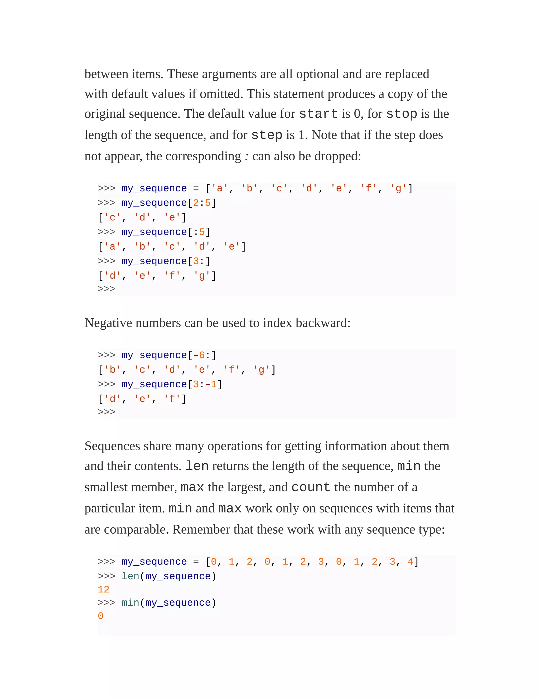 between items. These arguments are all optional and are replaced
with default values if omitted. This statement produces a copy of the
original sequence. The default value for start is 0, for stop is the
length of the sequence, and for step is 1. Note that if the step does
not appear, the corresponding : can also be dropped:
>>> my_sequence = ['a', 'b', 'c', 'd', 'e', 'f', 'g']
>>> my_sequence[2:5]
['c', 'd', 'e']
>>> my_sequence[:5]
['a', 'b', 'c', 'd', 'e']
>>> my_sequence[3:]
['d', 'e', 'f', 'g']
>>>
Negative numbers can be used to index backward:
>>> my_sequence[–6:]
['b', 'c', 'd', 'e', 'f', 'g']
>>> my_sequence[3:–1]
['d', 'e', 'f']
>>>
Sequences share many operations for getting information about them
and their contents. len returns the length of the sequence, min the
smallest member, max the largest, and count the number of a
particular item. min and max work only on sequences with items that
are comparable. Remember that these work with any sequence type:
>>> my_sequence = [0, 1, 2, 0, 1, 2, 3, 0, 1, 2, 3, 4]
>>> len(my_sequence)
12
>>> min(my_sequence)
0
 