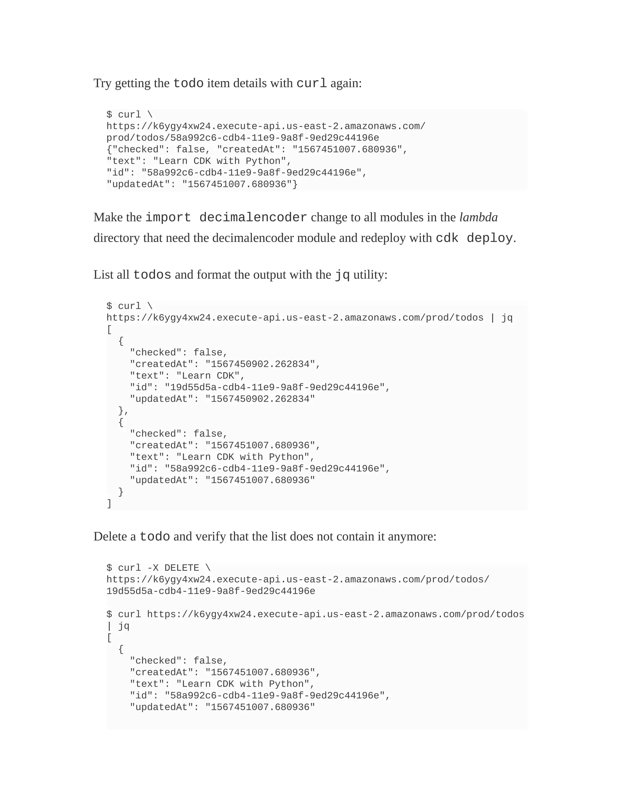 Try getting the todo item details with curl again:
$ curl 
https://k6ygy4xw24.execute-api.us-east-2.amazonaws.com/
prod/todos/58a992c6-cdb4-11e9-9a8f-9ed29c44196e
{"checked": false, "createdAt": "1567451007.680936",
"text": "Learn CDK with Python",
"id": "58a992c6-cdb4-11e9-9a8f-9ed29c44196e",
"updatedAt": "1567451007.680936"}
Make the import decimalencoder change to all modules in the lambda
directory that need the decimalencoder module and redeploy with cdk deploy.
List all todos and format the output with the jq utility:
$ curl 
https://k6ygy4xw24.execute-api.us-east-2.amazonaws.com/prod/todos | jq
[
{
"checked": false,
"createdAt": "1567450902.262834",
"text": "Learn CDK",
"id": "19d55d5a-cdb4-11e9-9a8f-9ed29c44196e",
"updatedAt": "1567450902.262834"
},
{
"checked": false,
"createdAt": "1567451007.680936",
"text": "Learn CDK with Python",
"id": "58a992c6-cdb4-11e9-9a8f-9ed29c44196e",
"updatedAt": "1567451007.680936"
}
]
Delete a todo and verify that the list does not contain it anymore:
$ curl -X DELETE 
https://k6ygy4xw24.execute-api.us-east-2.amazonaws.com/prod/todos/
19d55d5a-cdb4-11e9-9a8f-9ed29c44196e
$ curl https://k6ygy4xw24.execute-api.us-east-2.amazonaws.com/prod/todos
| jq
[
{
"checked": false,
"createdAt": "1567451007.680936",
"text": "Learn CDK with Python",
"id": "58a992c6-cdb4-11e9-9a8f-9ed29c44196e",
"updatedAt": "1567451007.680936"
 