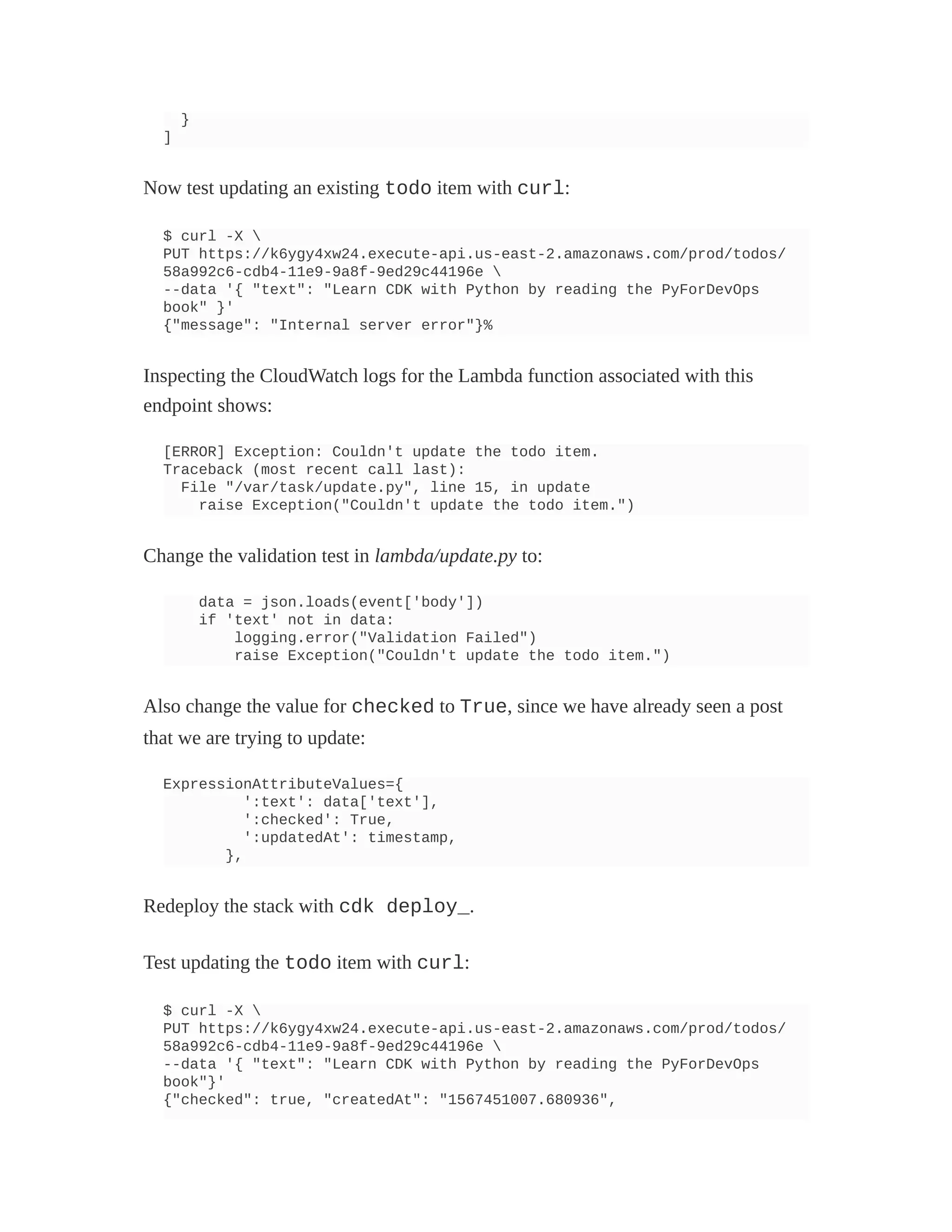}
]
Now test updating an existing todo item with curl:
$ curl -X 
PUT https://k6ygy4xw24.execute-api.us-east-2.amazonaws.com/prod/todos/
58a992c6-cdb4-11e9-9a8f-9ed29c44196e 
--data '{ "text": "Learn CDK with Python by reading the PyForDevOps
book" }'
{"message": "Internal server error"}%
Inspecting the CloudWatch logs for the Lambda function associated with this
endpoint shows:
[ERROR] Exception: Couldn't update the todo item.
Traceback (most recent call last):
File "/var/task/update.py", line 15, in update
raise Exception("Couldn't update the todo item.")
Change the validation test in lambda/update.py to:
data = json.loads(event['body'])
if 'text' not in data:
logging.error("Validation Failed")
raise Exception("Couldn't update the todo item.")
Also change the value for checked to True, since we have already seen a post
that we are trying to update:
ExpressionAttributeValues={
':text': data['text'],
':checked': True,
':updatedAt': timestamp,
},
Redeploy the stack with cdk deploy_.
Test updating the todo item with curl:
$ curl -X 
PUT https://k6ygy4xw24.execute-api.us-east-2.amazonaws.com/prod/todos/
58a992c6-cdb4-11e9-9a8f-9ed29c44196e 
--data '{ "text": "Learn CDK with Python by reading the PyForDevOps
book"}'
{"checked": true, "createdAt": "1567451007.680936",
 