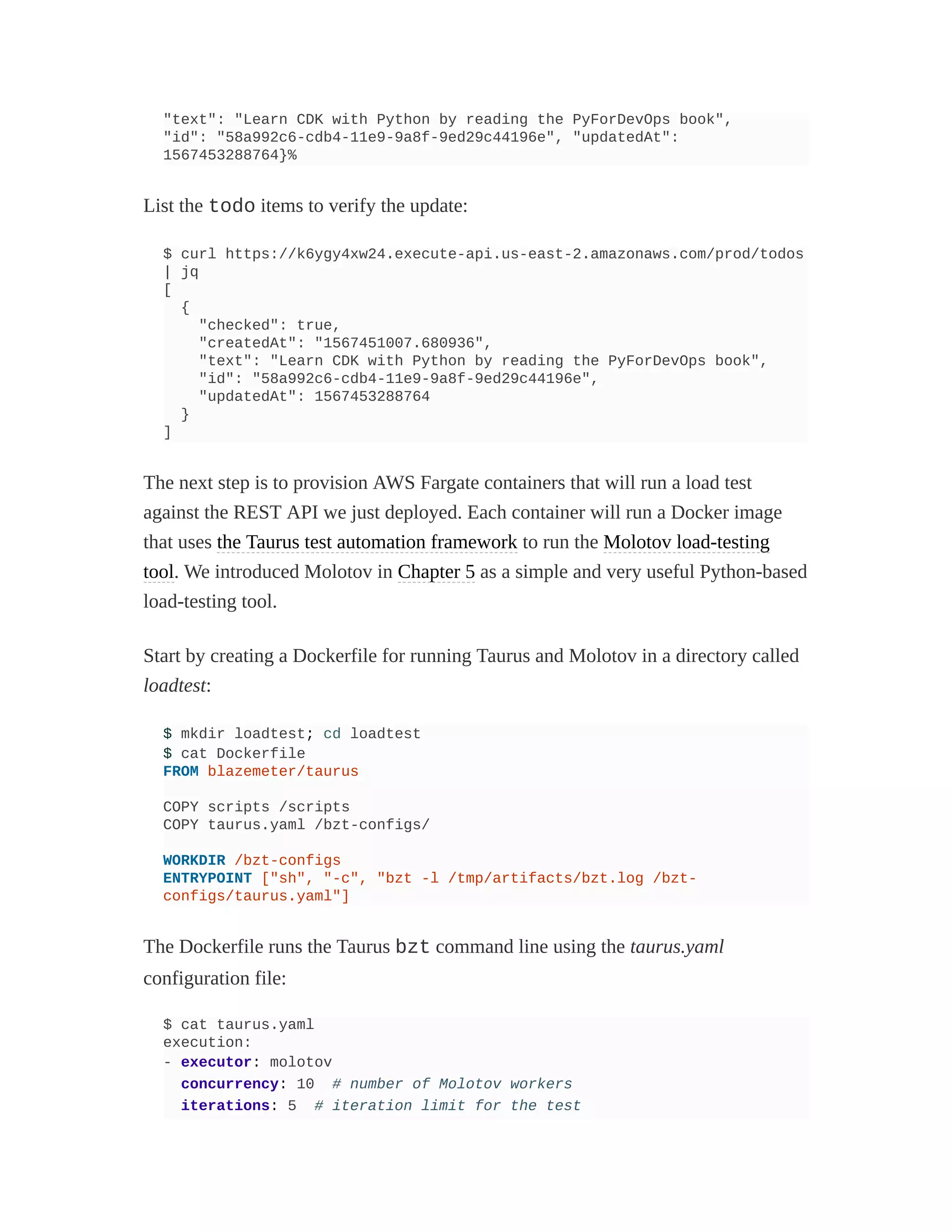 "text": "Learn CDK with Python by reading the PyForDevOps book",
"id": "58a992c6-cdb4-11e9-9a8f-9ed29c44196e", "updatedAt":
1567453288764}%
List the todo items to verify the update:
$ curl https://k6ygy4xw24.execute-api.us-east-2.amazonaws.com/prod/todos
| jq
[
{
"checked": true,
"createdAt": "1567451007.680936",
"text": "Learn CDK with Python by reading the PyForDevOps book",
"id": "58a992c6-cdb4-11e9-9a8f-9ed29c44196e",
"updatedAt": 1567453288764
}
]
The next step is to provision AWS Fargate containers that will run a load test
against the REST API we just deployed. Each container will run a Docker image
that uses the Taurus test automation framework to run the Molotov load-testing
tool. We introduced Molotov in Chapter 5 as a simple and very useful Python-based
load-testing tool.
Start by creating a Dockerfile for running Taurus and Molotov in a directory called
loadtest:
$ mkdir loadtest; cd loadtest
$ cat Dockerfile
FROM blazemeter/taurus
COPY scripts /scripts
COPY taurus.yaml /bzt-configs/
WORKDIR /bzt-configs
ENTRYPOINT ["sh", "-c", "bzt -l /tmp/artifacts/bzt.log /bzt-
configs/taurus.yaml"]
The Dockerfile runs the Taurus bzt command line using the taurus.yaml
configuration file:
$ cat taurus.yaml
execution:
- executor: molotov
concurrency: 10 # number of Molotov workers
iterations: 5 # iteration limit for the test
 